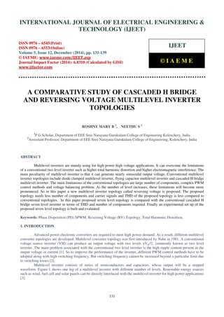 Proceedings of the International Conference on Emerging Trends in Engineering and Management (ICETEM14)
30-31, December, 2014, Ernakulam, India
131
A COMPARATIVE STUDY OF CASCADED H BRIDGE
AND REVERSING VOLTAGE MULTILEVEL INVERTER
TOPOLOGIES
ROSHNY MARY B 1
, NEETHU S 2
1
P G Scholar, Department of EEE Sree Narayana Gurukulam College of Engineering Kolenchery, India
2
Assisstant Professor, Department of EEE Sree Narayana Gurukulam College of Engineering, Kolenchery, India
ABSTRACT
Multilevel inverters are mainly using for high power high voltage applications. It can overcome the limitations
of a conventional two level inverter such as higher total harmonic distortion and higher electromagnetic interference. The
main peculiarity of multilevel inverter is that it can generate nearly sinusoidal output voltage. Conventional multilevel
inverter topologies include diode clamped multilevel inverter, flying capacitor multilevel inverter and cascaded H bridge
multilevel inverter. The main limitations of the conventional topologies are large number of components, complex PWM
control methods and voltage balancing problem. As the number of level increases, these limitations will become more
pronounced. So in this paper a new multilevel inverter topology called reversing voltage is proposed. The proposed
topology needs less number of components and carrier signals and THD of the proposed topology is less compared to
conventional topologies. In this paper proposed seven level topology is compared with the conventional cascaded H
bridge seven level inverter in terms of THD and number of components required. Finally an experimental set up of the
proposed seven level topology is built and evaluated.
Keywords: Phase Disposition (PD) SPWM, Reversing Voltage (RV) Topology, Total Harmonic Distortion.
1. INTRODUCTION
Advanced power electronic converters are required to meet high power demand. As a result, different multilevel
converter topologies are developed. Multilevel converter topology was first introduced by Nabe in 1981. A conventional
voltage source inverter (VSI) can produce an output voltage with two levels ±Vdc/2, commonly known as two level
inverter. The main problem associated with the conventional two level inverter is the high ripple content present in the
output voltage or current [1]. So to improve the performance of the inverter, different PWM control methods have to be
adopted along with high switching frequency. But switching frequency cannot be increased beyond a particular limit due
to switching losses [2].
Multilevel inverter consists of series of semiconductors and capacitors, whose output will be a stepped
waveform. Figure.1 shows one leg of a multilevel inverter with different number of levels. Renewable energy sources
such as wind, fuel cell and solar panels can be directly interfaced with the multilevel inverter for high power applications
[3].
INTERNATIONAL JOURNAL OF ELECTRICAL ENGINEERING &
TECHNOLOGY (IJEET)
ISSN 0976 – 6545(Print)
ISSN 0976 – 6553(Online)
Volume 5, Issue 12, December (2014), pp. 131-139
© IAEME: www.iaeme.com/IJEET.asp
Journal Impact Factor (2014): 6.8310 (Calculated by GISI)
www.jifactor.com
IJEET
© I A E M E
 