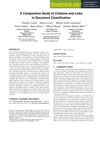 A Comparative Study of Citations and Links
in Document Classification
Thierson Couto1
Marco Cristo1
Marcos André Gonçalves1
Pável Calado2
Nivio Ziviani1
Edleno Moura4
Berthier Ribeiro-Neto1 3
Federal University of Minas
Gerais
1
Computer Science
Department
Belo Horizonte, Brazil
{thierson,marco,mgoncalv,
nivio,berthier,}@dcc.ufmg.br
2
IST/INESC-ID
Lisboa, Portugal
{pavel.calado}@tagus.ist.utl.pt
Federal University of
Amazonas
4
Computer Science
Department
Manaus, Brazil
{edleno}@dcc.ufam.edu.br
3
Google Engineering
Belo Horizonte, Brazil
{berthier}@google.com
ABSTRACT
It is well known that links are an important source of in-
formation when dealing with Web collections. However, the
question remains on whether the same techniques that are
used on the Web can be applied to collections of documents
containing citations between scientific papers. In this work
we present a comparative study of digital library citations
and Web links, in the context of automatic text classifica-
tion. We show that there are in fact differences between ci-
tations and links in this context. For the comparison, we run
a series of experiments using a digital library of computer
science papers and a Web directory. In our reference collec-
tions, measures based on co-citation tend to perform better
for pages in the Web directory, with gains up to 37% over
text based classifiers, while measures based on bibliographic
coupling perform better in a digital library. We also propose
a simple and effective way of combining a traditional text
based classifier with a citation-link based classifier. This
combination is based on the notion of classifier reliability
and presented gains of up to 14% in micro-averaged F1 in
the Web collection. However, no significant gain was ob-
tained in the digital library. Finally, a user study was per-
formed to further investigate the causes for these results. We
discovered that misclassifications by the citation-link based
classifiers are in fact difficult cases, hard to classify even for
humans.
Categories and Subject Descriptors
H.3.3 [Information Storage and Retrieval]: Informa-
tion Search and Retrieval; I.5.3 [Pattern Recognition]:
Permission to make digital or hard copies of all or part of this work for
personal or classroom use is granted without fee provided that copies are
not made or distributed for profit or commercial advantage and that copies
bear this notice and the full citation on the first page. To copy otherwise, to
republish, to post on servers or to redistribute to lists, requires prior specific
permission and/or a fee.
JCDL’06, June 11–15, 2006, Chapel Hill, North Carolina, USA.
Copyright 2006 ACM 1-59593-354-9/06/0006 ...$5.00.
Applications—Text processing
General Terms
Algorithms, Experimentation
Keywords
Web directories, digital libraries, text classification, links
1. INTRODUCTION
Traditional document classification techniques usually rely
on textual features, like terms and expressions extracted,
from documents. However, Web pages and documents in
digital libraries often present other components that can be
explored by classifiers, one of the most interesting ones be-
ing the citations or links between them. In the Web we have
explicit links between Web pages and in digital libraries we
have citations (or references) between scientific documents.
In both cases, a citation-link is an explicit statement of one
author that his or her document is somehow related to an-
other document. Link information has been used in docu-
ment classification [5,9,11] and is specially important when
documents are noisy or contain little text, a circumstance
where pure traditional content based techniques are known
to perform poorly [6].
In this work we investigate similarities and differences of
the role of citations and links applied to the task of doc-
ument classification. Our motivation is based on previous
success in the use of link based information in a Web clas-
sification task [5,9], as well as unanswered questions raised
by these previous works. One of our hypotheses is that cita-
tions and links have both similarities and differences in the
way they are used, which can impact algorithms and results.
In particular, we hypothesize that links are noisier than ci-
tations, and therefore, citations may provide better results
than links when used within similar algorithms.
Experiments performed over a Web directory and a digital
library confirm some of these hypotheses, while disproving
others. We found that measures derived from citations and
links can be used to learn reliable and effective text classi-
 