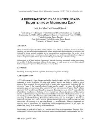 International Journal of Computer Science & Information Technology (IJCSIT) Vol 6, No 6, December 2014
DOI:10.5121/ijcsit.2014.6607 93
A COMPARATIVE STUDY OF CLUSTERING AND
BICLUSTERING OF MICROARRAY DATA
Haifa Ben Saber1,2
and Mourad Elloumi1,3
1
Laboratory of Technologies of Information and Communication and Electrical
Engineering (LaTICE) at National Superior School of Engineers of Tunis (ENSIT) -
Tunis University, Tunis, Tunisia
2
Time Universities - Tunis University, Tunis, Tunisia
3
University of Tunis-El Manar, Tunisia
ABSTRACT
There are subsets of genes that have similar behavior under subsets of conditions, so we say that they
coexpress, but behave independently under other subsets of conditions. Discovering such coexpressions can
be helpful to uncover genomic knowledge such as gene networks or gene interactions. That is why, it is of
utmost importance to make a simultaneous clustering of genes and conditions to identify clusters of genes
that are coexpressed under clusters of conditions. This type of clustering is called biclustering.
Biclustering is an NP-hard problem. Consequently, heuristic algorithms are typically used to approximate
this problem by finding suboptimal solutions. In this paper, we make a new survey on clustering and
biclustering of gene expression data, also called microarray data.
KEYWORDS
Clustering , biclustering, heuristic algorithms,microarray data,genomic knowledge.
1. INTRODUCTION
A DNA Microarray is a glass slide covered with a chemical product and DNA samples containing
thousands of genes. By placing this glass slide under a scanner, we obtain an image in which
coloured dots represent the expression level of genes under experimental conditions [1]. As
shown in Figure 1, the obtained coloured image can be coded by a matrix M, called gene
expression data, or microarray data, where the ith
row represents the ith
gene, the jth
column
represents the jth
condition and the cell mij represents the expression level of the ith
gene under the
jth
condition. Simultaneous clustering of rows (genes) and columns (conditions) of this matrix
enables to identify subsets of genes that have similar behaviour under subsets of conditions, so we
say that they co express, but behave independently under other subsets of conditions. This type of
clustering is called biclustering. Biclustering of microarray data can be helpful to discover co
expression of genes and, hence, uncover genomic knowledge such as gene networks or gene
interactions. Biclustering is an NP-hard problem [3]. Consequently, heuristic algorithms are
typically used to approximate this problem by finding suboptimal solutions. In this paper, we
make a new survey on bi clustering of microarray data.
In this paper, we make a brief survey on clustering algorithms of microarray data. There are three
main types of clustering algorithms: Geometric, model-based and formal concepts based. So, the
 