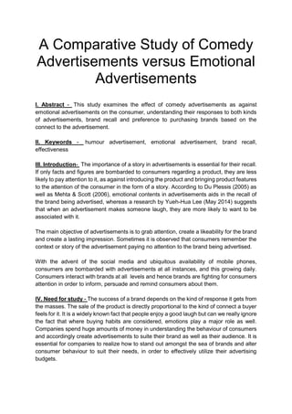 A Comparative Study of Comedy
Advertisements versus Emotional
Advertisements
I. Abstract - This study examines the effect of comedy advertisements as against
emotional advertisements on the consumer, understanding their responses to both kinds
of advertisements, brand recall and preference to purchasing brands based on the
connect to the advertisement.
II. Keywords - humour advertisement, emotional advertisement, brand recall,
effectiveness
III. Introduction- The importance of a story in advertisements is essential for their recall.
If only facts and figures are bombarded to consumers regarding a product, they are less
likely to pay attention to it, as against introducing the product and bringing product features
to the attention of the consumer in the form of a story. According to Du Plessis (2005) as
well as Mehta & Scott (2006), emotional contents in advertisements aids in the recall of
the brand being advertised, whereas a research by Yueh-Hua Lee (May 2014) suggests
that when an advertisement makes someone laugh, they are more likely to want to be
associated with it.
The main objective of advertisements is to grab attention, create a likeability for the brand
and create a lasting impression. Sometimes it is observed that consumers remember the
context or story of the advertisement paying no attention to the brand being advertised.
With the advent of the social media and ubiquitous availability of mobile phones,
consumers are bombarded with advertisements at all instances, and this growing daily.
Consumers interact with brands at all levels and hence brands are fighting for consumers
attention in order to inform, persuade and remind consumers about them.
IV. Need for study - The success of a brand depends on the kind of response it gets from
the masses. The sale of the product is directly proportional to the kind of connect a buyer
feels for it. It is a widely known fact that people enjoy a good laugh but can we really ignore
the fact that where buying habits are considered, emotions play a major role as well.
Companies spend huge amounts of money in understanding the behaviour of consumers
and accordingly create advertisements to suite their brand as well as their audience. It is
essential for companies to realize how to stand out amongst the sea of brands and alter
consumer behaviour to suit their needs, in order to effectively utilize their advertising
budgets.
 