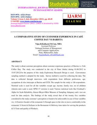 International Journal of Advanced Research in Management (IJARM), ISSN 0976 – 6324
(Print), ISSN 0976 – 6332 (Online), Volume 3, Issue 2, July-December (2012)
40
A COMPARATIVE STUDY OF CUSTOMER EXPERIENCE IN CAFÉ
COFFEE DAY VS BARISTA
Vijay.R.Kulkarni M.Com, MBA
Assistant Professor
Sinhagad Institute of Management
and Computer Applications
Pune, Maharashtra, India
Email: Vijaykulkarni_r@rediffmail.com
ABSTRACT
The study is about customer perceptions about customer experience practices of Barista vs. Cafe
Coffee Day. The study was conducted in the city of Pune (India) during 01.06.2012 to
15.07.2012.For the purpose of this study Exploratory Research Design is used. Convenience
sampling method is adopted for the study. Survey method is used for collecting the data. The
data is collected through interviews with respondents from different professions, age,
occupations & also intercepts at Barista and CCD. The sample for the study is 146 respondents.
Nominal scale is used for all the variables except age, income, family size, no of children
wherein ratio scale is used. SPSS 17 versions is used. Various statistical tools like Cronbach’s
Alpha for Scale Reliability, Kaiser-Meyer-Olkin Measure of Sampling Adequacy and z test are
used for data analysis. The findings of the study reveal that of the twenty five variables
considered in the study customer’s perception is found to be unfavorable in case of four variables
viz. 1) Exterior (facade) of the restaurant 2) Enough space in the isles to move comfortably in the
restaurant 3) Scent & Perfume in the Restaurant 4) Delivery time taken for serving the products
& 5) Taste and quality of Products.
INTERNATIONAL JOURNAL OF ADVANCED RESEARCH
IN MANAGEMENT (IJARM)
ISSN 0976 - 6324 (Print)
ISSN 0976 - 6332 (Online)
Volume 3, Issue 2, July-December (2012), pp. 40-49
© IAEME: www.iaeme.com/ijarm.asp
Journal Impact Factor (2012): 2.8021 (Calculated by GISI)
www.jifactor.com
IJARM
© I A E M E
 