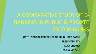 A COMPARATIVE STUDY OF E-
BANKING IN PUBLIC & PRIVATE
SECTOR BANKS
(WITH SPECIAL REFERENCE TO SBI & HDFC BANK)
PRESENTED BY:-
ALKA SHUKLA
M.B.A. 4th Sem
 