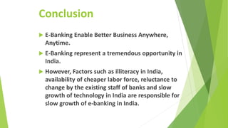 Conclusion
 E-Banking Enable Better Business Anywhere,
Anytime.
 E-Banking represent a tremendous opportunity in
India.
 However, Factors such as illiteracy in India,
availability of cheaper labor force, reluctance to
change by the existing staff of banks and slow
growth of technology in India are responsible for
slow growth of e-banking in India.
 