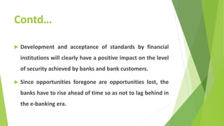 Contd…
 Development and acceptance of standards by financial
institutions will clearly have a positive impact on the level
of security achieved by banks and bank customers.
 Since opportunities foregone are opportunities lost, the
banks have to rise ahead of time so as not to lag behind in
the e-banking era.
 