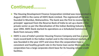 Continued……….
 The Housing Development Finance Corporation Limited was incorporated in
August 1994 in the name of HDFC Bank Limited. The registered office was
founded in Mumbai, Maharashtra. The bank was the first to receive an ‘in
principle’ approval from the Reserve Bank of India to set up a bank in the
private sector as per the liberalization of the Indian Banking Industry in the
year 1994. HDFC Bank started its operations as a Scheduled Commercial
Bank from January 1995.
 HDFC is one of India’s premier Housing Finance Company and has a great
track record both in the Indian market and in the International markets. It
was founded in the year 1977 and since then the corporation have a
consistent and healthy growth rate in the home loan sector Moreover, the
corporation has a large corporate client base for its housing related credit
facilities.
 