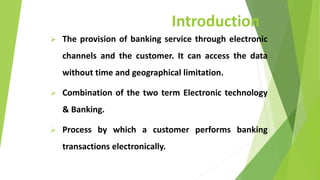 Introduction
 The provision of banking service through electronic
channels and the customer. It can access the data
without time and geographical limitation.
 Combination of the two term Electronic technology
& Banking.
 Process by which a customer performs banking
transactions electronically.
 
