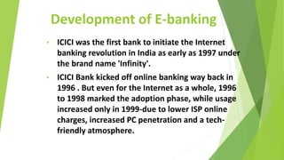 Development of E-banking
• ICICI was the first bank to initiate the Internet
banking revolution in India as early as 1997 under
the brand name 'Infinity'.
• ICICI Bank kicked off online banking way back in
1996 . But even for the Internet as a whole, 1996
to 1998 marked the adoption phase, while usage
increased only in 1999-due to lower ISP online
charges, increased PC penetration and a tech-
friendly atmosphere.
 