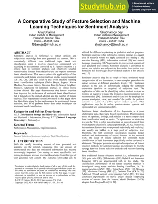 ABSTRACT
Sentiment analysis is performed to extract opinion and
subjectivity knowledge from user generated text content. This is
contextually different from traditional topic based text
classification since it involves classifying opinionated text
according to the sentiment conveyed by it. Feature selection is a
critical task in sentiment analysis and effectively selected
representative features from subjective text can improve sentiment
based classification. This paper explores the applicability of five
commonly used feature selection methods in data mining research
(DF, IG, GR, CHI and Relief-F) and seven machine learning
based classification techniques (Naïve Bayes, Support Vector
Machine, Maximum Entropy, Decision Tree, K-Nearest Neighbor,
Winnow, Adaboost) for sentiment analysis on online movie
reviews dataset. The paper demonstrates that feature selection
does improve the performance of sentiment based classification,
but it depends on the method adopted and the number of feature
selected. The experimental results presented in this paper show
that Gain Ratio gives the best performance for sentimental feature
selection, and SVM performs better than other techniques for
sentiment based classification.
Categories and Subject Descriptors
H.3.3 [Information Storage and Retrieval]: Information Search
and Retrieval – Information filtering. I.2.7 [Natural Language
Processing] – Text analysis.
General Terms
Performance, Measurement, Experimentation.
Keywords
Feature Selection, Sentiment Analysis, Text Classification.
1. INTRODUCTION
With the rapidly increasing amount of user generated text
available on the internet, organizing this vast amount of
unstructured text data into structured information has become
increasingly important. Data mining or more specifically, text
mining techniques are used to extract knowledge from this type of
user generated text content. The extracted knowledge can be
utilized for different exploratory or predictive analysis purposes.
Sentiment analysis (often referred as opinion mining) is a recent
area of research where we apply advanced text mining (TM),
machine learning (ML), information retrieval (IR) and natural
language processing (NLP) approaches to process vast amounts of
user generated text content. Sentiment analysis is performed to
extract the opinion and subjectivity knowledge from online text,
formalize this knowledge discovered and analyze it for specific
use [15].
Sentiment analysis may be as simple as basic sentiment based
categorization of text documents, to more complex procedures to
extract opinion at different granularity levels [19]. Sentiment
analysis is the task of automatically judging the sentiment
orientation (positive or negative) of subjective text. The
application of this can be classifying online product reviews as
positive or negative to judge the product as recommended or not
recommended [34]. Sentiment analysis can also be employed to
process standpoint, view, and mood of the public for political
concerns as a part of a public opinion analysis system. Other
applications may be in online question–answer systems and
opinionated text summarization [26].
Sentiment based classification of text documents is a more
challenging tasks than topic based classification. Discrimination
based on opinions, feelings, and attitudes is a more complex task
than classification based on topics. The opinionated or subjective
text on the Web is often non-structured or semi-structured from
which feature selection is a crucial problem [8, 26, 32]. Moreover,
the sentiment features are not expressed objectively and explicitly,
and usually are hidden in a large pool of subjective text.
Therefore, the text sentiment classification requires deeper
analysis and understanding of textual features. In this research
work, the issue of feature selection for sentiment based
classification of text documents (specifically online reviews) is
addressed. This paper presents an empirical comparison of feature
selection methods for sentiment analysis and attempts to find the
synergy between feature selection methods and machine learning
based classifiers.
Five traditional feature selection methods i.e., information gain
(IG), gain ratio (GR), CHI statistics (CHI), Relief-F and document
frequency (DF) are experimented with in this study. The
classification performance of the feature selection methods is
investigated using seven machine learning classifiers, i.e., K-
nearest neighbor (KNN) [29], , Naïve Bayes (NB) [16], Winnow
[33], Maximum Entropy (ME) [2], Decision Tree (C4.5) [22],
Adaboost [9] and support vector machine (SVM) [11]. We have
conducted experiments on movie review dataset comprising
reviews of movies from the Internet Movie Database (IMDb)
adopted from Pang and Lee [18, 20].
Permission to make digital or hard copies of all or part of this work for
personal or classroom use is granted without fee provided that copies are
not made or distributed for profit or commercial advantage and that
copies bear this notice and the full citation on the first page. To copy
otherwise, or republish, to post on servers or to redistribute to lists,
requires prior specific permission and/or a fee.
RACS’12, October 23-26, 2012, San Antonio, TX, USA.
Copyright 2012 ACM 978-1-4503-1492-3/12/10…$1.00.
1
 