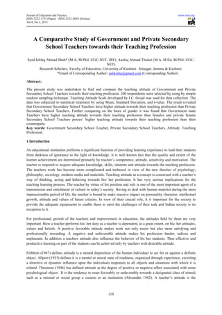 Journal of Education and Practice                                                                      www.iiste.org
ISSN 2222-1735 (Paper) ISSN 2222-288X (Online)
Vol.4, No.1, 2013




    A Comparative Study of Government and Private Secondary
        School Teachers towards their Teaching Profession

Syed Ishfaq Ahmad Shah* (M.A, M.Phil, UGC-NET, JRF), Aashiq Ahmad Thoker (M.A, M.Ed, M.Phil, UGC-
                                                   NET)
        Research Scholars, Faculty of Education, University of Kashmir. Srinagar, Jammu & Kashmir.
                   *Email of Corresponding Author: salikishu@gmail.com (Corresponding Author)

Abstract:

The present study was undertaken to find and compare the teaching attitude of Government and Private
Secondary School Teachers towards their teaching profession. 200 respondents were selected by using by simple
random sampling technique. Teaching Attitude Scale developed by J.C. Goyal was used for data collection .The
data was subjected to statistical treatment by using Mean, Standard Deviation, and t-value. The result revealed
that Government Secondary School Teachers have higher attitude towards their teaching profession than Private
Secondary School Teachers. Further comparing on the basis of gender it was found that Government male
Teachers have higher teaching attitude towards their teaching profession than females and private female
Secondary School Teachers posses’ higher teaching attitude towards their teaching profession than their
counterparts.
Key words: Government Secondary School Teacher, Private Secondary School Teachers, Attitude, Teaching
Profession.

1.Introduction

An educational institution performs a significant function of providing learning experience to lead their students
from darkness of ignorance to the light of knowledge. It is well known fact that the quality and extent of the
learner achievement are determined primarily by teacher’s competence, attitude, sensitivity and motivation. The
teacher is required to acquire adequate knowledge, skills, interests and attitude towards the teaching profession.
The teachers work has become more complicated and technical in view of the new theories of psychology,
philosophy, sociology, modern media and materials. Teaching attitude as a concept is concerned with a teacher’s
way of thinking, acting and behaving towards his/ her profession. It has very serious implications for the
teaching learning process. The teacher by virtue of his position and role is one of the most important agent of a
transmission and enrichment of culture in today’s society. Having to deal with human material during the most
impressionable period of life, the teacher is bound to make massive impact on personality character, intellectual
growth, attitude and values of future citizens. In view of their crucial role, it is important for the society to
provide the adequate equipments to enable them to meet the challenges of their task and Indian society is no
exception to it.

For professional growth of the teachers and improvement in education, the attitudes held by them are very
important. How a teacher performs his/ her duty as a teacher is dependent, to a great extent, on his/ her attitudes,
values and beliefs. A positive favorable attitude makes work not only easier but also more satisfying and
professionally rewarding. A negative and unfavorable attitude makes his profession harder, tedious and
unpleasant. In addition a teachers attitude also influence the behavior of his her students. Thus effective and
productive learning on part of the students can be achieved only by teachers with desirable attitude.

Fishbein (1967) defines attitude is a mental disposition of the human individual to act for or against a definite
object. Allport (1935) defines it is a mental or neural state of readiness, organized through experience, excreting
a directive or dynamic influence upon the individuals responses to all objects and situations with which it is
related. Thrustone (1946) has defined attitude as the degree of positive or negative affect associated with some
psychological object. It is the tendency to react favorably or unfavorably towards a designated class of stimuli
such as a rational or social group a custom or an institution (Alexander 1982). A teacher’s attitude is the



                                                        118
 