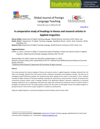 Global Journal of Foreign
Language Teaching
Volume 06, Issue 3, (2016) 152-167
www.gjflt.eu
A comparative study of headings in theses and research articles in
Applied Linguistics
Alireza Jalilifar, Department of English Teaching Language , Shahid Chamran University, 61357, Ahvaz, Iran.
Shahla Simin*, Department of English Teaching Language, Najafabad Branch, Islamic Azad University, 85141-
Najafabad, Iran.
Nastaran Fazli, Department of English Teaching Language, Shahid Chamran University, 61357, Ahvaz, Iran.
Suggested Citation:
Jalilifar, A., Simin, S. & Fazli, N. (2016). A comparative study of headings in theses and research articles in Applied
Linguistics, Global Journal of Foreign Language Teaching. 6(3), 152-167.
Received March 19, 2016; revised June 28, 2016; accepted August 17, 2016;
Selection and peer review under responsibility of Prof. Dr. Andreea Iluzia IACOB, Bucharest Academy of Economic
Studies, Romania.
©
2016SciencePark Research, Organization & Counseling. All rights reserved.
Abstract
This study examined the internal headings of theses and research articles in applied linguistics. Headings collected from 110
theses and headings selected from 500 research articles underwent quantitative and qualitative analyses. The goal was to
investigate possible differences between the heading writing styles adopted by the writers of each genre in focus. Analyses
revealed the higher incidence of functional headings in both genres, particularly in research articles. Virtually, all functional and
conventional syntactic options used in headings testified to be significantly different. Moreover, deployment of functional
headings evidenced to act as a gatekeeper alternative that might have enhanced the publication chance of research articles in
prestigious ISI-indexed journals. The study provides assistance for the writers of style guide manuals and syllabus designers in
paving the way for novice writers to gain recognition in academia as professionals.
Keywords: applied linguistics, conventional heading, functional heading, research article, thesis
*ADDRESS FOR CORRESPONDENCE: Shahla Simin, Department of English Teaching Language, Najafabad Branch, Islamic Azad
University, 85141, Najafabad, Iran. E-mail address: Shahlasimin@yahoo.com
 