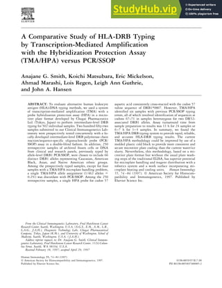 A Comparative Study of HLA-DRB Typing
by Transcription-Mediated Amplification
with the Hybridization Protection Assay
(TMA/HPA) versus PCR/SSOP
Anajane G. Smith, Koichi Matsubara, Eric Mickelson,
Ahmad Marashi, Lois Regen, Leigh Ann Guthrie,
and John A. Hansen
ABSTRACT: To evaluate alternative human leukocyte
antigen (HLA)-DNA typing methods, we used a system
of transcription-mediated amplification (TMA) with a
probe hybridization protection assay (HPA) in a micro-
titer plate format developed by Chugai Pharmaceutics
Ltd. (Tokyo, Japan) to perform intermediate-level DRB
typing for 502 individual samples. Two hundred fifty-two
samples submitted to our Clinical Immunogenetics Lab-
oratory were prospectively tested concurrently with a lo-
cally developed intermediate-level DRB polymerase chain
reaction/sequence-specific oligonucleotide probe (PCR/
SSOP) assay in a double-blind fashion. In addition, 250
retrospective samples of archived frozen cells or DNA
from clinical and research panels, previously typed by
allele-level DRB1 PCR/SSOP, were chosen to include 66
distinct DRB1 alleles representing Caucasian, American
Black, Asian, and Native American ethnic groups.
Among the prospectively typed samples, except for four
samples with a TMA/HPA microplate handling problem,
a single TMA/HPA allele assignment (1/462 alleles 5
0.2%) was discordant with PCR/SSOP. Among the 250
retrospective samples, a single HPA probe for codon 57
aspartic acid consistently cross-reacted with the codon 57
valine sequence of DRB1*0807. However, TMA/HPA
identified six samples with previous PCR/SSOP typing
errors, all of which involved identification of sequences at
codons 67–71 in samples heterozygous for two DR52-
associated DRB1 alleles. Assay turnaround time from
sample preparation to results was 11 h for 24 samples or
6–7 h for 1–4 samples. In summary, we found the
TMA/HPA DRB typing system to provide rapid, reliable,
and accurate HLA-DRB typing results. The current
TMA/HPA methodology could be improved by use of a
molded plastic cold block to provide more consistent and
secure microtiter plate cooling than the current water/ice
slurry. Nevertheless, this methodology, based on a mi-
crotiter plate format but without the usual plate wash-
ing steps of the traditional ELISA, has superior potential
for microplate handling and reagent distribution with a
robotics system and a work surface incorporating mi-
croplate heating and cooling units. Human Immunology
55, 74–84 (1997). © American Society for Histocom-
patibility and Immunogenetics, 1997. Published by
Elsevier Science Inc.
From the Clinical Immunogenetics Laboratory, Fred Hutchinson Cancer
Research Center, Seattle, Washington, U.S.A. (A.G.S., E.M., A.M., L.R.,
L.A.G., J.A.H.), Diagnostic Technology Labs, Chugai Pharmaceutical
Company, Tokyo, Japan (K.M.), and University of Washington, School of
Medicine, Seattle, Washington, U.S.A. ( J.A.H.).
Address reprint requests to: Dr. Anajane G. Smith, Clinical Immuno-
genetics Laboratory, Fred Hutchinson Cancer Research Center, 1124 Colum-
bia Street, Seattle, WA 98104, U.S.A.
Received February 18, 1997; accepted April 29, 1997
Human Immunology 55, 74–84 (1997)
0198-8859/97/$17.00
© American Society for Histocompatibility and Immunogenetics, 1997.
Published by Elsevier Science Inc. PII S0198-8859(97)00085-2
 