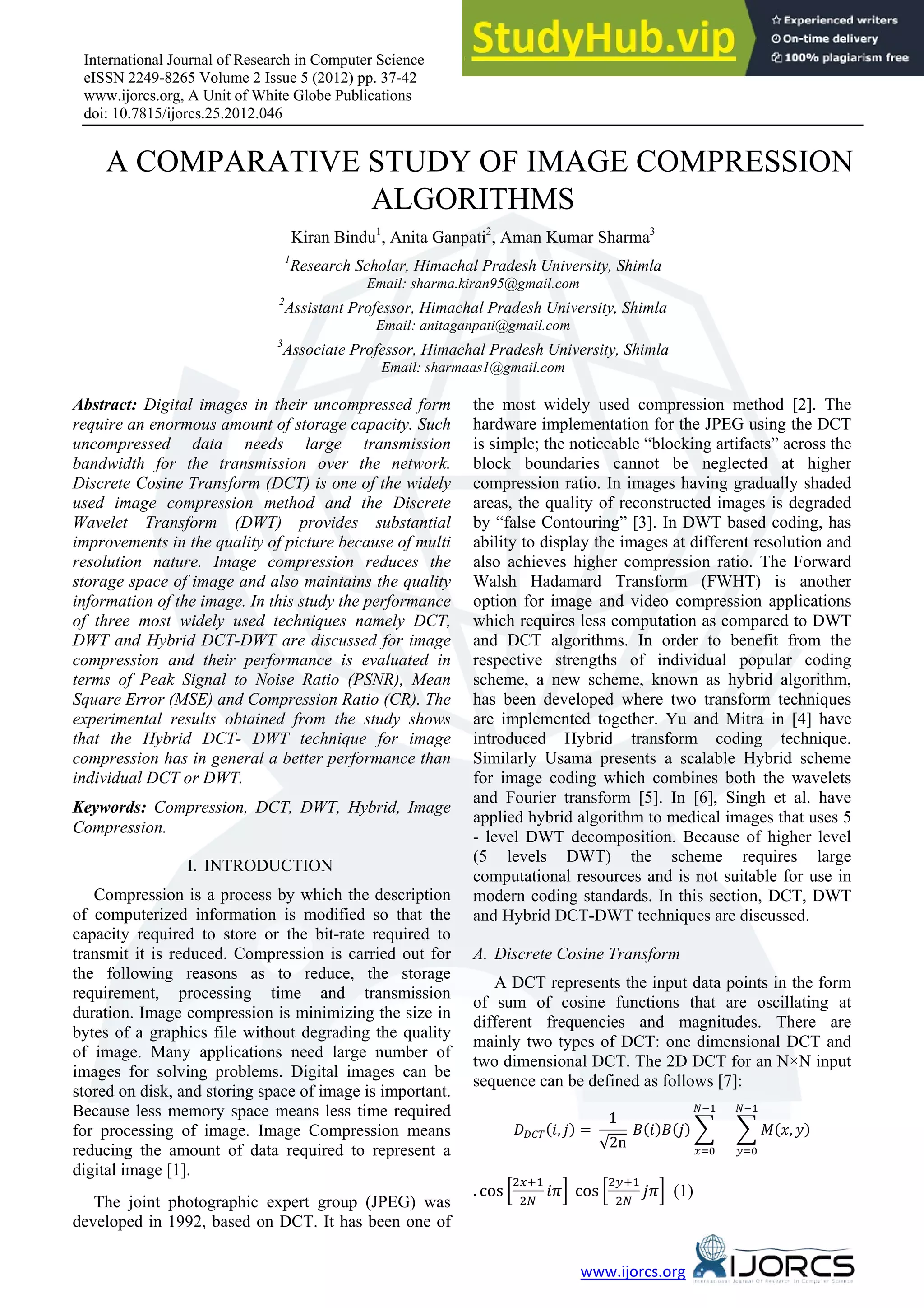 International Journal of Research in Computer Science eISSN 2249-8265 Volume 2 Issue 5 (2012) pp. 37-42 www.ijorcs.org, A Unit of White Globe Publications doi: 10.7815/ijorcs.25.2012.046 www.ijorcs.org 1F1F A COMPARATIVE STUDY OF IMAGE COMPRESSION ALGORITHMS Kiran Bindu1 , Anita Ganpati2 , Aman Kumar Sharma3 1 Research Scholar, Himachal Pradesh University, Shimla Email: sharma.kiran95@gmail.com 2 Assistant Professor, Himachal Pradesh University, Shimla Email: anitaganpati@gmail.com 3 Associate Professor, Himachal Pradesh University, Shimla Email: sharmaas1@gmail.com Abstract: Digital images in their uncompressed form require an enormous amount of storage capacity. Such uncompressed data needs large transmission bandwidth for the transmission over the network. Discrete Cosine Transform (DCT) is one of the widely used image compression method and the Discrete Wavelet Transform (DWT) provides substantial improvements in the quality of picture because of multi resolution nature. Image compression reduces the storage space of image and also maintains the quality information of the image. In this study the performance of three most widely used techniques namely DCT, DWT and Hybrid DCT-DWT are discussed for image compression and their performance is evaluated in terms of Peak Signal to Noise Ratio (PSNR), Mean Square Error (MSE) and Compression Ratio (CR). The experimental results obtained from the study shows that the Hybrid DCT- DWT technique for image compression has in general a better performance than individual DCT or DWT. Keywords: Compression, DCT, DWT, Hybrid, Image Compression. I. INTRODUCTION Compression is a process by which the description of computerized information is modified so that the capacity required to store or the bit-rate required to transmit it is reduced. Compression is carried out for the following reasons as to reduce, the storage requirement, processing time and transmission duration. Image compression is minimizing the size in bytes of a graphics file without degrading the quality of image. Many applications need large number of images for solving problems. Digital images can be stored on disk, and storing space of image is important. Because less memory space means less time required for processing of image. Image Compression means reducing the amount of data required to represent a digital image [1]. The joint photographic expert group (JPEG) was developed in 1992, based on DCT. It has been one of the most widely used compression method [2]. The hardware implementation for the JPEG using the DCT is simple; the noticeable “blocking artifacts” across the block boundaries cannot be neglected at higher compression ratio. In images having gradually shaded areas, the quality of reconstructed images is degraded by “false Contouring” [3]. In DWT based coding, has ability to display the images at different resolution and also achieves higher compression ratio. The Forward Walsh Hadamard Transform (FWHT) is another option for image and video compression applications which requires less computation as compared to DWT and DCT algorithms. In order to benefit from the respective strengths of individual popular coding scheme, a new scheme, known as hybrid algorithm, has been developed where two transform techniques are implemented together. Yu and Mitra in [4] have introduced Hybrid transform coding technique. Similarly Usama presents a scalable Hybrid scheme for image coding which combines both the wavelets and Fourier transform [5]. In [6], Singh et al. have applied hybrid algorithm to medical images that uses 5 - level DWT decomposition. Because of higher level (5 levels DWT) the scheme requires large computational resources and is not suitable for use in modern coding standards. In this section, DCT, DWT and Hybrid DCT-DWT techniques are discussed. A. Discrete Cosine Transform A DCT represents the input data points in the form of sum of cosine functions that are oscillating at different frequencies and magnitudes. There are mainly two types of DCT: one dimensional DCT and two dimensional DCT. The 2D DCT for an N×N input sequence can be defined as follows [7]: ����(�, �) = 1 √2n �(�)�(�) � �−1 �=0 � �(�, �) �−1 �=0 . cos � 2�+1 2� ��� cos � 2�+1 2� ��� (1) 
