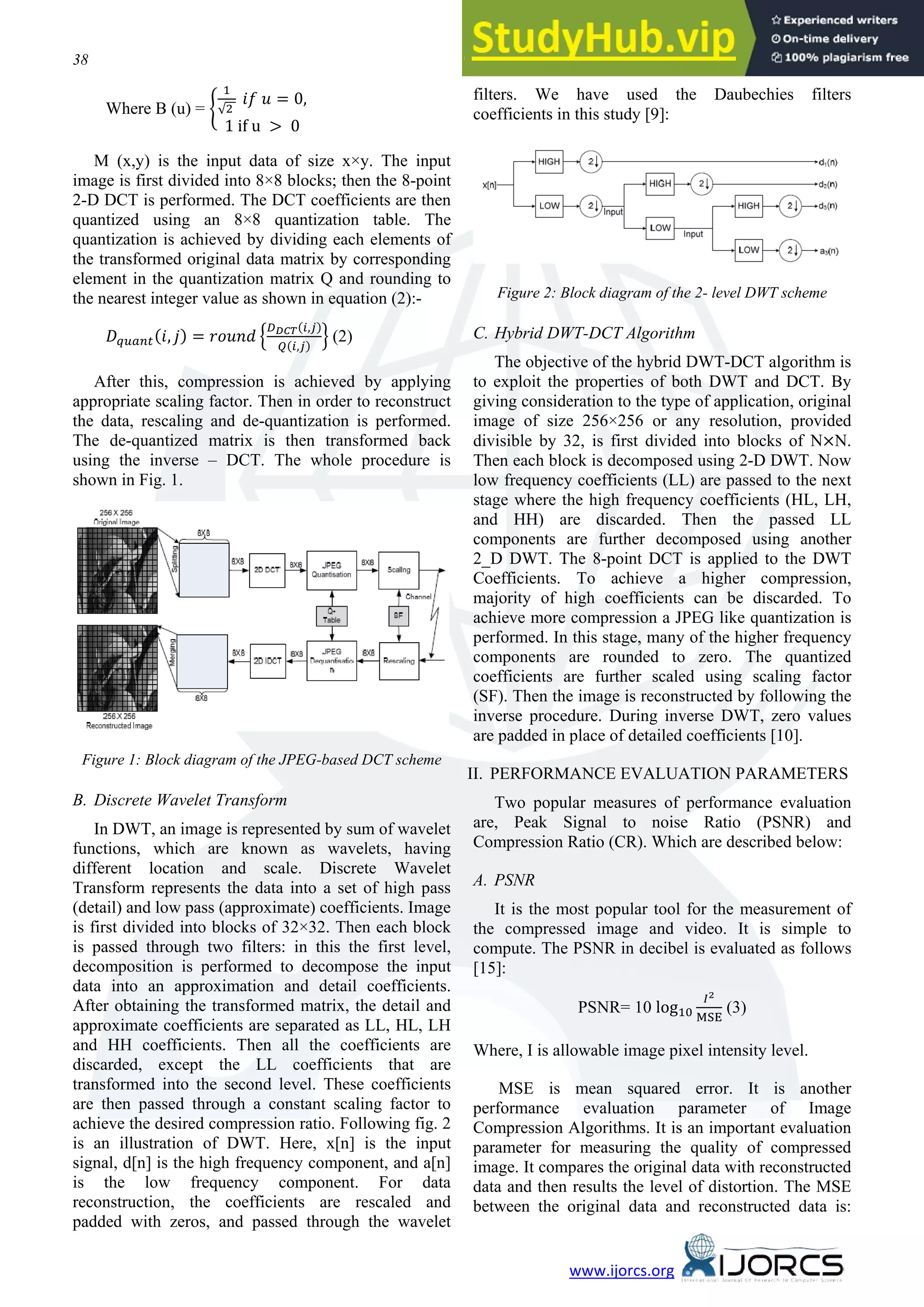 38 Kiran Bindu, Anita Ganpati, Aman Kumar Sharma www.ijorcs.org Where B (u) = � 1 √2 �� � = 0, 1 if u > 0 M (x,y) is the input data of size x×y. The input image is first divided into 8×8 blocks; then the 8-point 2-D DCT is performed. The DCT coefficients are then quantized using an 8×8 quantization table. The quantization is achieved by dividing each elements of the transformed original data matrix by corresponding element in the quantization matrix Q and rounding to the nearest integer value as shown in equation (2):- ������(�, �) = ����� � ����(�,�) �(�,�) � (2) After this, compression is achieved by applying appropriate scaling factor. Then in order to reconstruct the data, rescaling and de-quantization is performed. The de-quantized matrix is then transformed back using the inverse – DCT. The whole procedure is shown in Fig. 1. Figure 1: Block diagram of the JPEG-based DCT scheme B. Discrete Wavelet Transform In DWT, an image is represented by sum of wavelet functions, which are known as wavelets, having different location and scale. Discrete Wavelet Transform represents the data into a set of high pass (detail) and low pass (approximate) coefficients. Image is first divided into blocks of 32×32. Then each block is passed through two filters: in this the first level, decomposition is performed to decompose the input data into an approximation and detail coefficients. After obtaining the transformed matrix, the detail and approximate coefficients are separated as LL, HL, LH and HH coefficients. Then all the coefficients are discarded, except the LL coefficients that are transformed into the second level. These coefficients are then passed through a constant scaling factor to achieve the desired compression ratio. Following fig. 2 is an illustration of DWT. Here, x[n] is the input signal, d[n] is the high frequency component, and a[n] is the low frequency component. For data reconstruction, the coefficients are rescaled and padded with zeros, and passed through the wavelet filters. We have used the Daubechies filters coefficients in this study [9]: Figure 2: Block diagram of the 2- level DWT scheme C. Hybrid DWT-DCT Algorithm The objective of the hybrid DWT-DCT algorithm is to exploit the properties of both DWT and DCT. By giving consideration to the type of application, original image of size 256×256 or any resolution, provided divisible by 32, is first divided into blocks of N×N. Then each block is decomposed using 2-D DWT. Now low frequency coefficients (LL) are passed to the next stage where the high frequency coefficients (HL, LH, and HH) are discarded. Then the passed LL components are further decomposed using another 2_D DWT. The 8-point DCT is applied to the DWT Coefficients. To achieve a higher compression, majority of high coefficients can be discarded. To achieve more compression a JPEG like quantization is performed. In this stage, many of the higher frequency components are rounded to zero. The quantized coefficients are further scaled using scaling factor (SF). Then the image is reconstructed by following the inverse procedure. During inverse DWT, zero values are padded in place of detailed coefficients [10]. II. PERFORMANCE EVALUATION PARAMETERS Two popular measures of performance evaluation are, Peak Signal to noise Ratio (PSNR) and Compression Ratio (CR). Which are described below: A. PSNR It is the most popular tool for the measurement of the compressed image and video. It is simple to compute. The PSNR in decibel is evaluated as follows [15]: PSNR= 10 log10 �2 MSE (3) Where, I is allowable image pixel intensity level. MSE is mean squared error. It is another performance evaluation parameter of Image Compression Algorithms. It is an important evaluation parameter for measuring the quality of compressed image. It compares the original data with reconstructed data and then results the level of distortion. The MSE between the original data and reconstructed data is: 