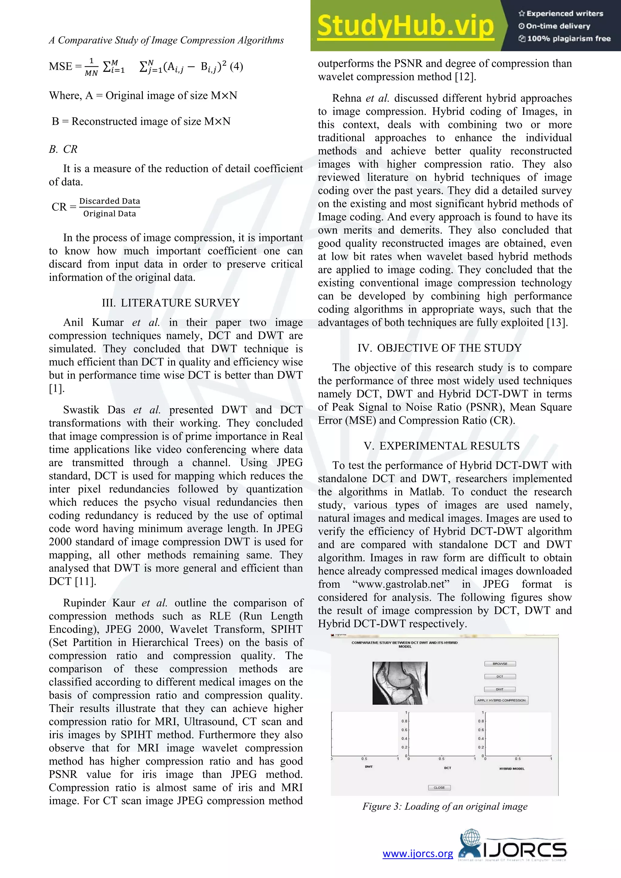 A Comparative Study of Image Compression Algorithms 39 www.ijorcs.org MSE = 1 �� ∑� �=1 ∑ (A�,� − B�,�)2 � �=1 (4) Where, A = Original image of size M×N B = Reconstructed image of size M×N B. CR It is a measure of the reduction of detail coefficient of data. CR = Discarded Data Original Data In the process of image compression, it is important to know how much important coefficient one can discard from input data in order to preserve critical information of the original data. III. LITERATURE SURVEY Anil Kumar et al. in their paper two image compression techniques namely, DCT and DWT are simulated. They concluded that DWT technique is much efficient than DCT in quality and efficiency wise but in performance time wise DCT is better than DWT [1]. Swastik Das et al. presented DWT and DCT transformations with their working. They concluded that image compression is of prime importance in Real time applications like video conferencing where data are transmitted through a channel. Using JPEG standard, DCT is used for mapping which reduces the inter pixel redundancies followed by quantization which reduces the psycho visual redundancies then coding redundancy is reduced by the use of optimal code word having minimum average length. In JPEG 2000 standard of image compression DWT is used for mapping, all other methods remaining same. They analysed that DWT is more general and efficient than DCT [11]. Rupinder Kaur et al. outline the comparison of compression methods such as RLE (Run Length Encoding), JPEG 2000, Wavelet Transform, SPIHT (Set Partition in Hierarchical Trees) on the basis of compression ratio and compression quality. The comparison of these compression methods are classified according to different medical images on the basis of compression ratio and compression quality. Their results illustrate that they can achieve higher compression ratio for MRI, Ultrasound, CT scan and iris images by SPIHT method. Furthermore they also observe that for MRI image wavelet compression method has higher compression ratio and has good PSNR value for iris image than JPEG method. Compression ratio is almost same of iris and MRI image. For CT scan image JPEG compression method outperforms the PSNR and degree of compression than wavelet compression method [12]. Rehna et al. discussed different hybrid approaches to image compression. Hybrid coding of Images, in this context, deals with combining two or more traditional approaches to enhance the individual methods and achieve better quality reconstructed images with higher compression ratio. They also reviewed literature on hybrid techniques of image coding over the past years. They did a detailed survey on the existing and most significant hybrid methods of Image coding. And every approach is found to have its own merits and demerits. They also concluded that good quality reconstructed images are obtained, even at low bit rates when wavelet based hybrid methods are applied to image coding. They concluded that the existing conventional image compression technology can be developed by combining high performance coding algorithms in appropriate ways, such that the advantages of both techniques are fully exploited [13]. IV. OBJECTIVE OF THE STUDY The objective of this research study is to compare the performance of three most widely used techniques namely DCT, DWT and Hybrid DCT-DWT in terms of Peak Signal to Noise Ratio (PSNR), Mean Square Error (MSE) and Compression Ratio (CR). V. EXPERIMENTAL RESULTS To test the performance of Hybrid DCT-DWT with standalone DCT and DWT, researchers implemented the algorithms in Matlab. To conduct the research study, various types of images are used namely, natural images and medical images. Images are used to verify the efficiency of Hybrid DCT-DWT algorithm and are compared with standalone DCT and DWT algorithm. Images in raw form are difficult to obtain hence already compressed medical images downloaded from “www.gastrolab.net” in JPEG format is considered for analysis. The following figures show the result of image compression by DCT, DWT and Hybrid DCT-DWT respectively. Figure 3: Loading of an original image 