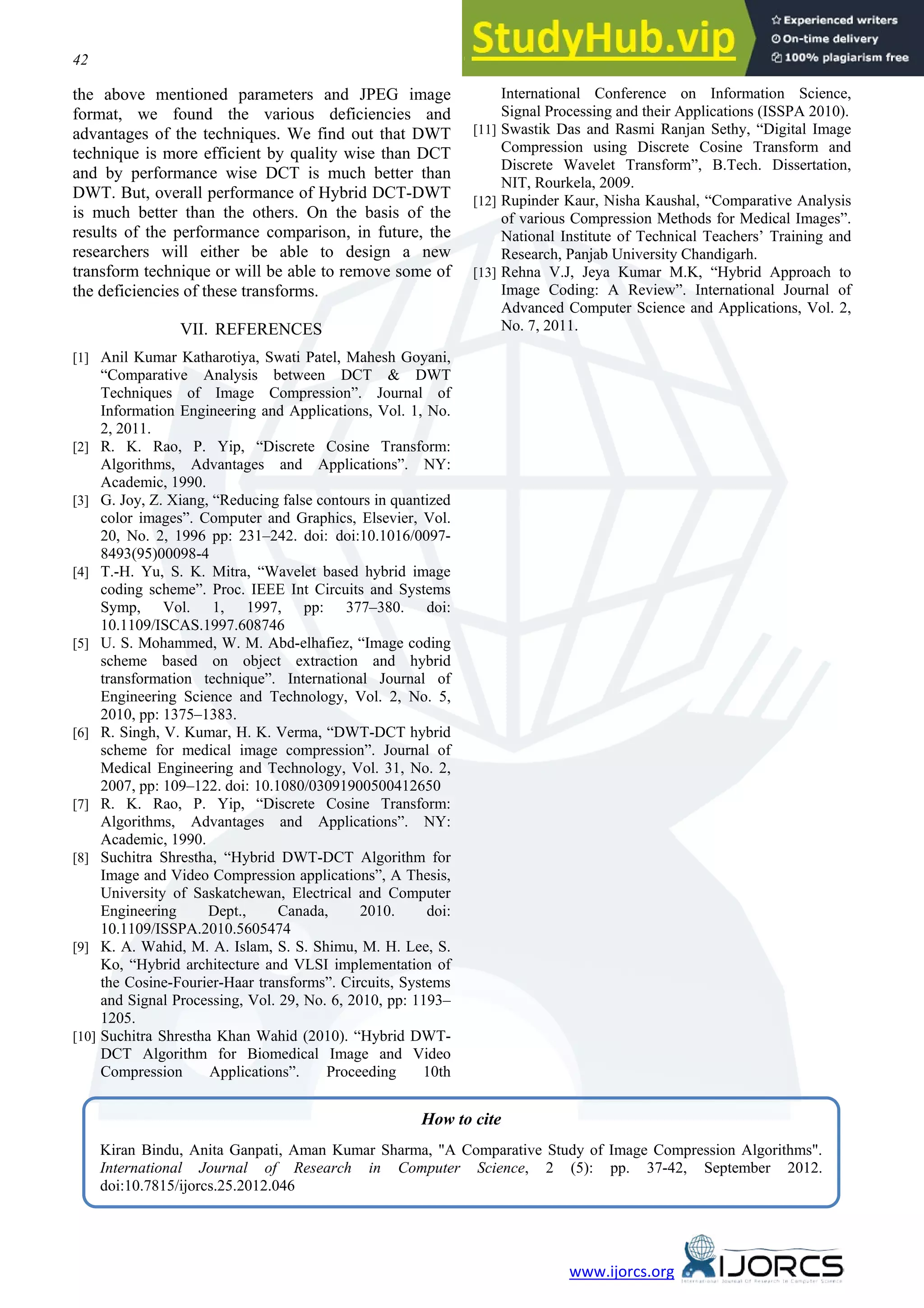 42 Kiran Bindu, Anita Ganpati, Aman Kumar Sharma www.ijorcs.org the above mentioned parameters and JPEG image format, we found the various deficiencies and advantages of the techniques. We find out that DWT technique is more efficient by quality wise than DCT and by performance wise DCT is much better than DWT. But, overall performance of Hybrid DCT-DWT is much better than the others. On the basis of the results of the performance comparison, in future, the researchers will either be able to design a new transform technique or will be able to remove some of the deficiencies of these transforms. VII. REFERENCES [1] Anil Kumar Katharotiya, Swati Patel, Mahesh Goyani, “Comparative Analysis between DCT & DWT Techniques of Image Compression”. Journal of Information Engineering and Applications, Vol. 1, No. 2, 2011. [2] R. K. Rao, P. Yip, “Discrete Cosine Transform: Algorithms, Advantages and Applications”. NY: Academic, 1990. [3] G. Joy, Z. Xiang, “Reducing false contours in quantized color images”. Computer and Graphics, Elsevier, Vol. 20, No. 2, 1996 pp: 231–242. doi: doi:10.1016/0097- 8493(95)00098-4 [4] T.-H. Yu, S. K. Mitra, “Wavelet based hybrid image coding scheme”. Proc. IEEE Int Circuits and Systems Symp, Vol. 1, 1997, pp: 377–380. doi: 10.1109/ISCAS.1997.608746 [5] U. S. Mohammed, W. M. Abd-elhafiez, “Image coding scheme based on object extraction and hybrid transformation technique”. International Journal of Engineering Science and Technology, Vol. 2, No. 5, 2010, pp: 1375–1383. [6] R. Singh, V. Kumar, H. K. Verma, “DWT-DCT hybrid scheme for medical image compression”. Journal of Medical Engineering and Technology, Vol. 31, No. 2, 2007, pp: 109–122. doi: 10.1080/03091900500412650 [7] R. K. Rao, P. Yip, “Discrete Cosine Transform: Algorithms, Advantages and Applications”. NY: Academic, 1990. [8] Suchitra Shrestha, “Hybrid DWT-DCT Algorithm for Image and Video Compression applications”, A Thesis, University of Saskatchewan, Electrical and Computer Engineering Dept., Canada, 2010. doi: 10.1109/ISSPA.2010.5605474 [9] K. A. Wahid, M. A. Islam, S. S. Shimu, M. H. Lee, S. Ko, “Hybrid architecture and VLSI implementation of the Cosine-Fourier-Haar transforms”. Circuits, Systems and Signal Processing, Vol. 29, No. 6, 2010, pp: 1193– 1205. [10] Suchitra Shrestha Khan Wahid (2010). “Hybrid DWT- DCT Algorithm for Biomedical Image and Video Compression Applications”. Proceeding 10th International Conference on Information Science, Signal Processing and their Applications (ISSPA 2010). [11] Swastik Das and Rasmi Ranjan Sethy, “Digital Image Compression using Discrete Cosine Transform and Discrete Wavelet Transform”, B.Tech. Dissertation, NIT, Rourkela, 2009. [12] Rupinder Kaur, Nisha Kaushal, “Comparative Analysis of various Compression Methods for Medical Images”. National Institute of Technical Teachers’ Training and Research, Panjab University Chandigarh. [13] Rehna V.J, Jeya Kumar M.K, “Hybrid Approach to Image Coding: A Review”. International Journal of Advanced Computer Science and Applications, Vol. 2, No. 7, 2011. How to cite Kiran Bindu, Anita Ganpati, Aman Kumar Sharma, "A Comparative Study of Image Compression Algorithms". International Journal of Research in Computer Science, 2 (5): pp. 37-42, September 2012. doi:10.7815/ijorcs.25.2012.046 