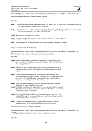 Mathematical Theory and Modeling www.iiste.org
ISSN 2224-5804 (Paper) ISSN 2225-0522 (Online)
Vol.4, No.1, 2014
14
This method provides a better starting solution than the North West Corner rule and Least Cost Method. VAM
generally yields an optimum or close to optimum solution.
Algorithm
Step 1. Compute penalty of each row and a column. The penalty will be equal to the difference between the
two smallest shipping costs in the row or column.
Step 2. Identify the row or column with the largest penalty and assign highest possible value to the variable
having smallest shipping cost in that row or column.
Step 3. Cross out the satisfied row or column.
Step 4. Compute new penalties with same procedure until one row or column is left out.
Note: Penalty means the difference between two smallest numbers in a row or a column.
Proposed Approximation Method (PAM)
This method provides a better starting solution than the North West Corner rule and Least Cost Method. The
PAM generally yields optimum solution or close to optimum solution.
Algorithm
Step 1. Identify the boxes having maximum and minimum transportation cost in
each row and write the difference (penalty) along the side of the table against
the corresponding row.
Step 2. Identify the boxes having maximum and minimum transportation cost in
each column and write the difference (penalty) against the corresponding
column.
Step 3. Identify the maximum penalty. If it is along the side of the table, make
maximum allotment to the box having minimum cost of transportation in that
row. If it is below the table, make maximum allotment to the box having
minimum cost of transportation in that column.
Step 4. If the penalties corresponding to two or more rows or columns are equal,
select the box where allocation is maximum.
Step 5. No further consideration is required for the row or column which is satisfied.
If both the row and column are satisfied at a time, delete the two or column is
assigned zero supply (or demand).
Step 6. Calculate fresh penalty cost for the remaining sub-matrix as in step 1 and
allocate following the procedure of previous step. Continue the process until
all rows and columns are satisfied.
Step 7. Compute total transportation cost for the feasible cost for the feasible
allocations using the original balanced transportation cost matrix.
Minimum Transportation Cost Method (MTCM)
This method provides a better starting solution than the North West Corner rule and Least Cost Method. The
MTCM generally yields optimum solution or close to optimum solution.
Algorithm
 