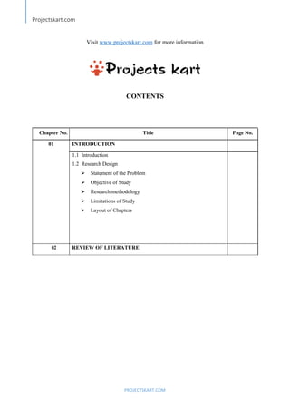 Projectskart.com
PROJECTSKART.COM
Visit www.projectskart.com for more information
CONTENTS
Chapter No. Title Page No.
01 INTRODUCTION
1.1 Introduction
1.2 Research Design
Statement of the Problem
Objective of Study
Research methodology
Limitations of Study
Layout of Chapters
02 REVIEW OF LITERATURE
 