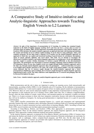 ISSN 1798-4769
Journal of Language Teaching and Research, Vol. 2, No. 5, pp. 969-976, September 2011
© 2011 ACADEMY PUBLISHER Manufactured in Finland.
doi:10.4304/jltr.2.5.969-976
© 2011 ACADEMY PUBLISHER
A Comparative Study of Intuitive-imitative and
Analytic-linguistic Approaches towards Teaching
English Vowels to L2 Learners
Mahmood Hashemian
English Department, Shahrekord University, Shahrekord, Iran
Email: m72h@hotmail.com
Batool Fadaei
English Department, Shahrekord University, Shahrekord, Iran
Email: batoolfadaee147@gmail.com
Abstract—In spite of the importance of pronunciation in L2 learning, its training has remained largely
neglected in the field of English language teaching (ELT) and does not have a secure place in most L2
curricula (Setter & Jenkins, 2005). On the importance of teaching speech features, Celce-Murcia, Brinton, and
Goodwin (1996) introduce the intuitive-imitative approach, an approach that deals with listening and imitating
the sounds and rhythms of an L2 without explicit teaching. It can be done by using audiotapes, videos, and
computer programs. On the other hand, a majority of L2 teachers use the analytic-linguistic approach, an
approach in which they use explicit and structured teaching of speech features by articulatory descriptions,
charts of speech, phonetic alphabet, and vowel charts. This study was an attempt to investigate the
effectiveness of intuitive-imitative and analytic-linguistic approaches on teaching pure vowels and diphthongs,
and also, sought to examine whether elementary L2 learners respond differently to the abovementioned
approaches. The participants were 40 Iranian L2 learners attending a language school in Isfahan in the form
of 2 elementary classes. In one class, English vowels were taught through intuitive-imitative approach, and in
the other one, through analytic-linguistic approach. Then, the participants ฀ audio
-recorded data were given
to an English native-speaker instructor to be rated. The results of the paired samples t test and comparing
means indicated that the L2 learners taught through the intuitive-imitative approach had a better
pronunciation in diphthongs, and accordingly, the L2 learners taught through the analytic-linguistic approach
outperformed in pure vowels. The study could have some implications for L2 research and pedagogy that will
be discussed throughout the paper.
Index Terms—intuitive-imitative approach, analytic-linguistic approach, pure vowels, diphthongs
I. INTRODUCTION
While pronunciation and the role it plays are important in getting our meaning across, both transactionally and
interactionally, according to Kelly (2000), it is the Cinderella area of L2 teaching. On the definition of pronunciation,
Schmitt (2002) defines it as ―a term used to capture all aspects of how we employ speech sounds for communication‖ (p.
219). Moreover, there are some reasons which put emphasis on the importance of pronunciation in learning an L2. On
the importance of this neglected area of L2 teaching, Fraser (2006) states that, first, it enhances comprehensibility.
Second, when the finite number of sounds, sound clusters, and intonation patterns are mastered, it enables an infinite
use. Third, it is of great assistance to those who have integrative motivation, because with native-like pronunciation
they will not be marked as foreigners. So, having good pronunciation is important because it is a part of successful
communication.
Jones (2002) classifies pronunciation into segmental features (i.e., vowels and consonants) and suprasegmental
(prosodic) features like stress, intonation, pitch, and rhythm. Research in different fields of L2 learning and teaching has
shown that the use of explicit instruction can have useful effects in learning (Murphy, 2003). According to Fraser and
Perth (1999), most L2 teachers now feel that explicit pronunciation teaching is essential.
According to Celce-Murcia, Brinton, and Goodwin (1996), three approaches to pronunciation instruction are
generally proposed. These are the intuitive-imitative approach, the analytic-linguistic approach, and the integrative
approach. These approaches combine traditional methods and modern techniques.
In the intuitive-imitative approach, as proposed by Celce-Murcia, Brinton, and Goodwin (1996), L2 learners listen
and imitate the rhythms and sounds of an L2 without any explicit instruction. Particular technologies are used today for
this purpose, such as audiotapes, videos, computer-based programs, and Web sites. On the other hand, in the
analytic-linguistic approach, L2 learners are provided with explicit information on pronunciation (e.g., the phonetic
alphabet, articulatory descriptions, and vocal charts).
 