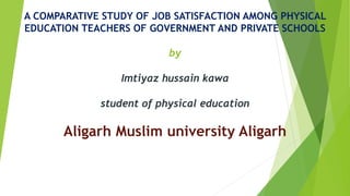A COMPARATIVE STUDY OF JOB SATISFACTION AMONG PHYSICAL
EDUCATION TEACHERS OF GOVERNMENT AND PRIVATE SCHOOLS
by
Imtiyaz hussain kawa
student of physical education
Aligarh Muslim university Aligarh
 