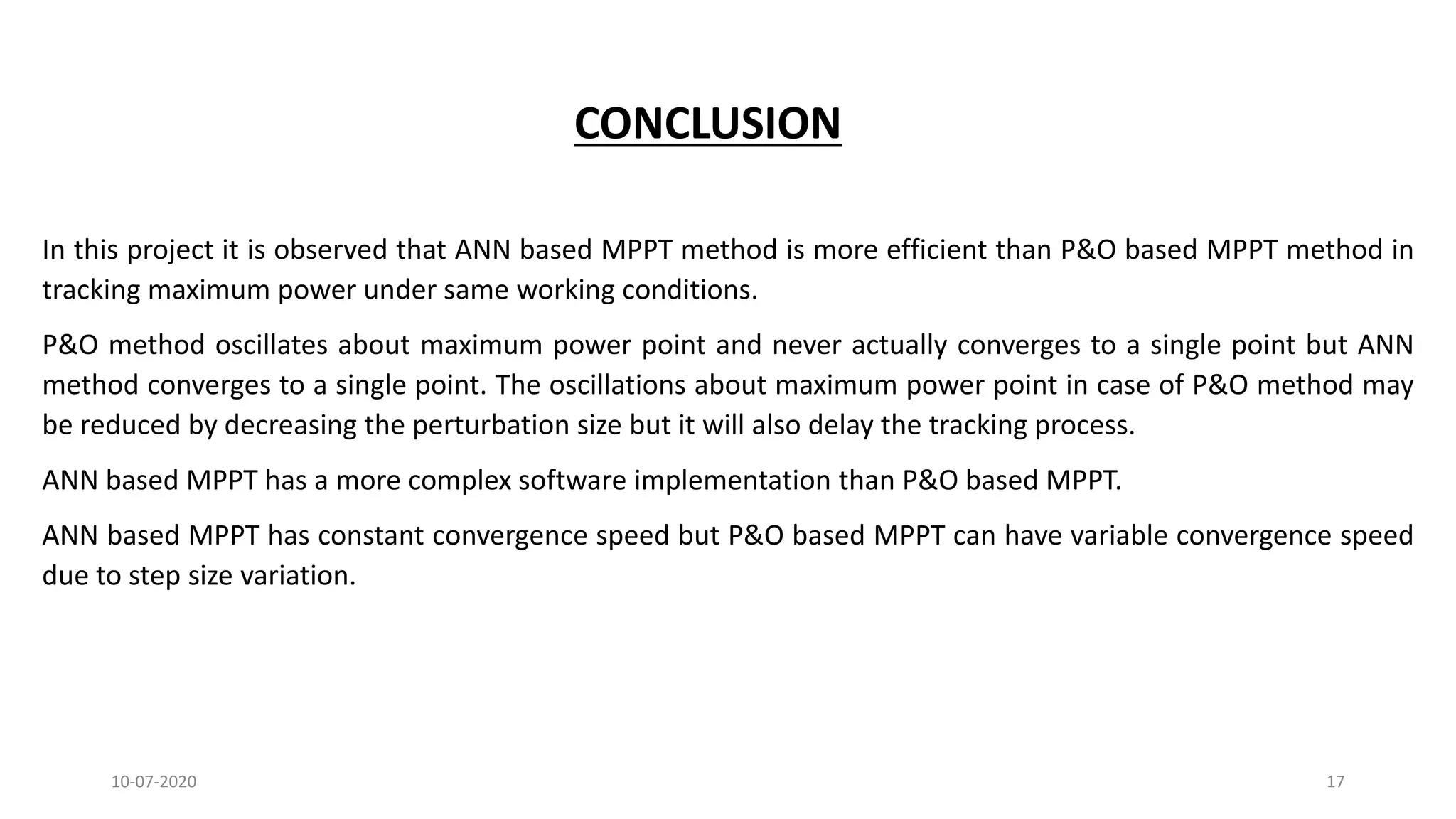CONCLUSION
In this project it is observed that ANN based MPPT method is more efficient than P&O based MPPT method in
tracking maximum power under same working conditions.
P&O method oscillates about maximum power point and never actually converges to a single point but ANN
method converges to a single point. The oscillations about maximum power point in case of P&O method may
be reduced by decreasing the perturbation size but it will also delay the tracking process.
ANN based MPPT has a more complex software implementation than P&O based MPPT.
ANN based MPPT has constant convergence speed but P&O based MPPT can have variable convergence speed
due to step size variation.
10-07-2020 17
 