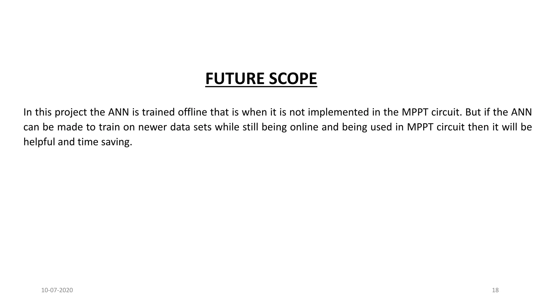 FUTURE SCOPE
In this project the ANN is trained offline that is when it is not implemented in the MPPT circuit. But if the ANN
can be made to train on newer data sets while still being online and being used in MPPT circuit then it will be
helpful and time saving.
10-07-2020 18
 