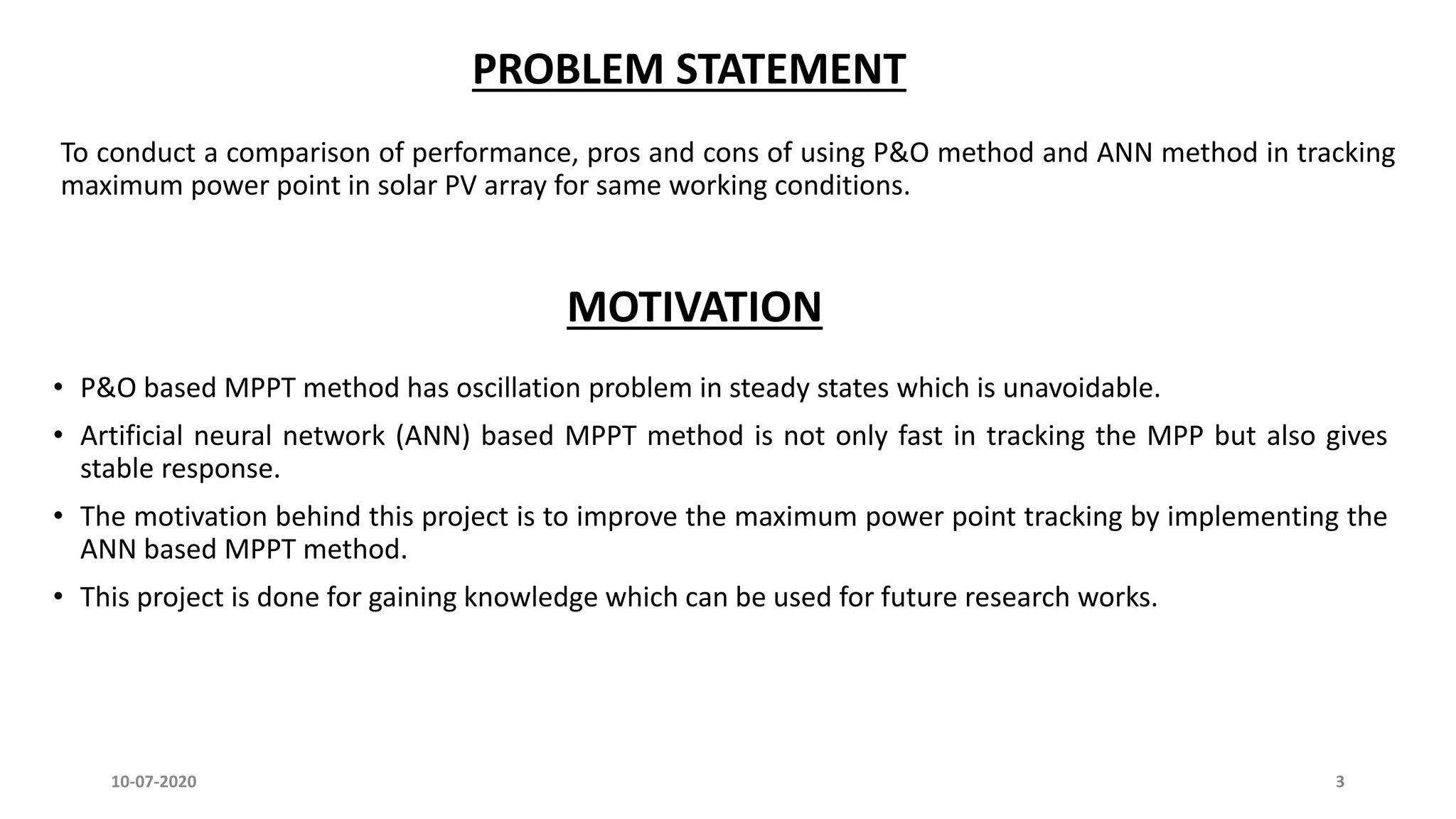 PROBLEM STATEMENT
To conduct a comparison of performance, pros and cons of using P&O method and ANN method in tracking
maximum power point in solar PV array for same working conditions.
MOTIVATION
• P&O based MPPT method has oscillation problem in steady states which is unavoidable.
• Artificial neural network (ANN) based MPPT method is not only fast in tracking the MPP but also gives
stable response.
• The motivation behind this project is to improve the maximum power point tracking by implementing the
ANN based MPPT method.
• This project is done for gaining knowledge which can be used for future research works.
10-07-2020 3
 