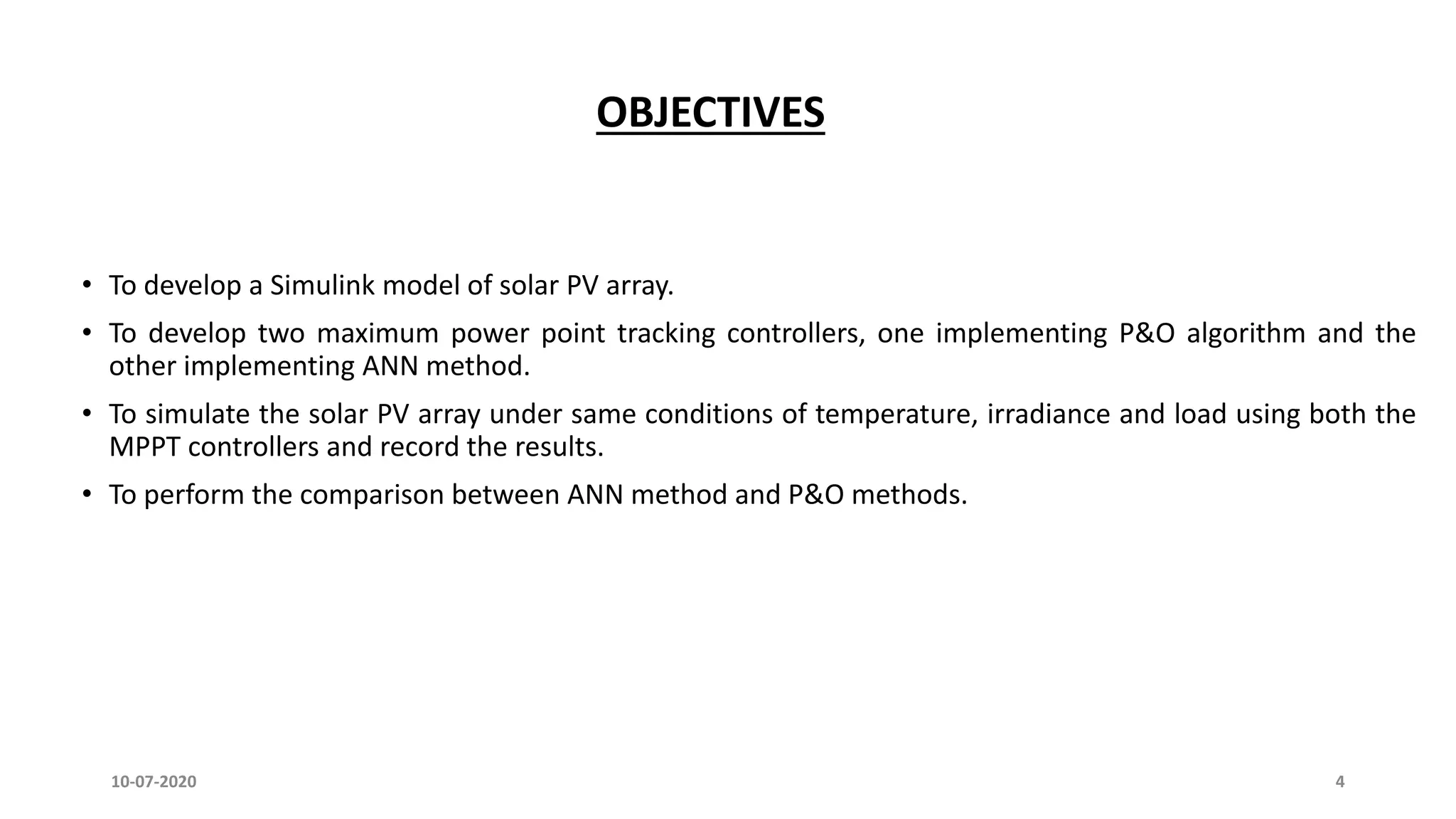OBJECTIVES
• To develop a Simulink model of solar PV array.
• To develop two maximum power point tracking controllers, one implementing P&O algorithm and the
other implementing ANN method.
• To simulate the solar PV array under same conditions of temperature, irradiance and load using both the
MPPT controllers and record the results.
• To perform the comparison between ANN method and P&O methods.
10-07-2020 4
 
