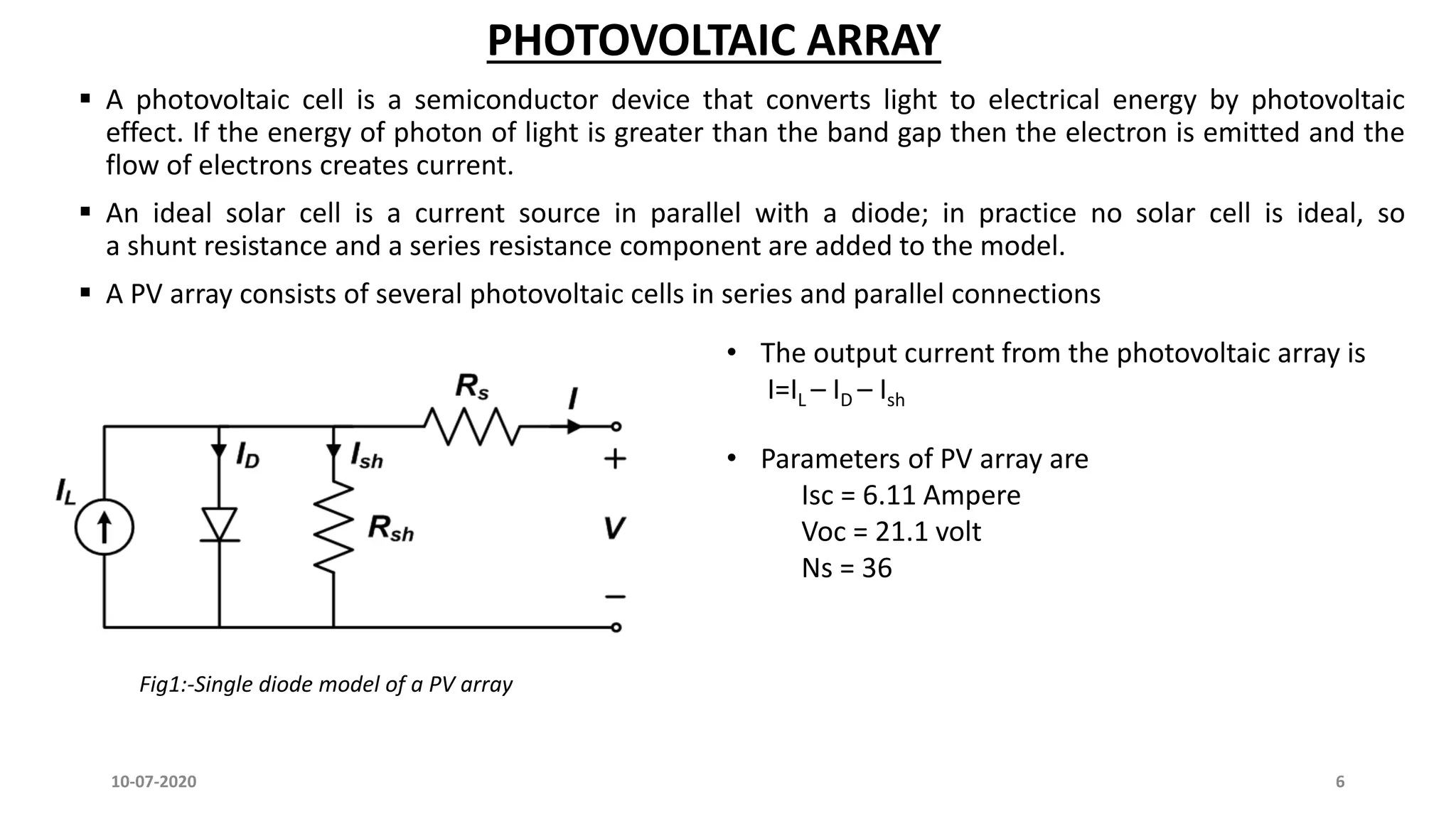 PHOTOVOLTAIC ARRAY
 A photovoltaic cell is a semiconductor device that converts light to electrical energy by photovoltaic
effect. If the energy of photon of light is greater than the band gap then the electron is emitted and the
flow of electrons creates current.
 An ideal solar cell is a current source in parallel with a diode; in practice no solar cell is ideal, so
a shunt resistance and a series resistance component are added to the model.
 A PV array consists of several photovoltaic cells in series and parallel connections
• The output current from the photovoltaic array is
I=IL – ID – Ish
Fig1:-Single diode model of a PV array
10-07-2020 6
• Parameters of PV array are
Isc = 6.11 Ampere
Voc = 21.1 volt
Ns = 36
 