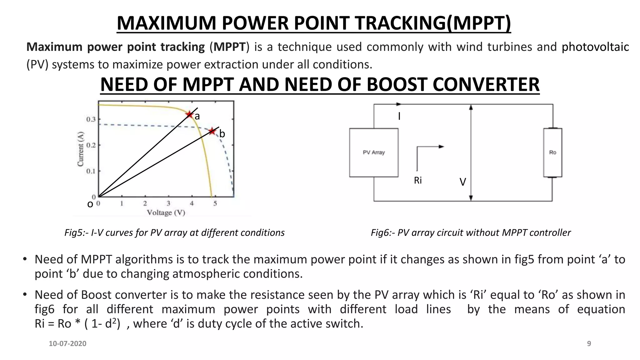 MAXIMUM POWER POINT TRACKING(MPPT)
Maximum power point tracking (MPPT) is a technique used commonly with wind turbines and photovoltaic
(PV) systems to maximize power extraction under all conditions.
NEED OF MPPT AND NEED OF BOOST CONVERTER
a
b
• Need of MPPT algorithms is to track the maximum power point if it changes as shown in fig5 from point ‘a’ to
point ‘b’ due to changing atmospheric conditions.
• Need of Boost converter is to make the resistance seen by the PV array which is ‘Ri’ equal to ‘Ro’ as shown in
fig6 for all different maximum power points with different load lines by the means of equation
Ri = Ro * ( 1- d2) , where ‘d’ is duty cycle of the active switch.
I
Ri V
o
Fig5:- I-V curves for PV array at different conditions Fig6:- PV array circuit without MPPT controller
10-07-2020 9
 