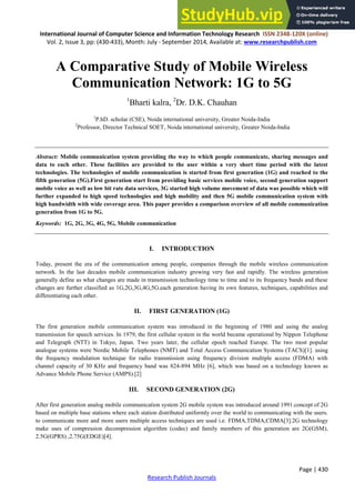 ISSN 2348-1196 (print)
International Journal of Computer Science and Information Technology Research ISSN 2348-120X (online)
Vol. 2, Issue 3, pp: (430-433), Month: July - September 2014, Available at: www.researchpublish.com
Page | 430
Research Publish Journals
A Comparative Study of Mobile Wireless
Communication Network: 1G to 5G
1
Bharti kalra, 2
Dr. D.K. Chauhan
1
P.hD. scholar (CSE), Noida international university, Greater Noida-India
2
Professor, Director Technical SOET, Noida international university, Greater Noida-India
Abstract: Mobile communication system providing the way to which people communicate, sharing messages and
data to each other. These facilities are provided to the user within a very short time period with the latest
technologies. The technologies of mobile communication is started from first generation (1G) and reached to the
fifth generation (5G).First generation start from providing basic services mobile voice, second generation support
mobile voice as well as low bit rate data services, 3G started high volume movement of data was possible which will
further expanded to high speed technologies and high mobility and then 5G mobile communication system with
high bandwidth with wide coverage area. This paper provides a comparison overview of all mobile communication
generation from 1G to 5G.
Keywords: 1G, 2G, 3G, 4G, 5G, Mobile communication
I. INTRODUCTION
Today, present the era of the communication among people, companies through the mobile wireless communication
network. In the last decades mobile communication industry growing very fast and rapidly. The wireless generation
generally define as what changes are made in transmission technology time to time and to its frequency bands and these
changes are further classified as 1G,2G,3G,4G,5G.each generation having its own features, techniques, capabilities and
differentiating each other.
II. FIRST GENERATION (1G)
The first generation mobile communication system was introduced in the beginning of 1980 and using the analog
transmission for speech services. In 1979, the first cellular system in the world became operational by Nippon Telephone
and Telegraph (NTT) in Tokyo, Japan. Two years later, the cellular epoch reached Europe. The two most popular
analogue systems were Nordic Mobile Telephones (NMT) and Total Access Communication Systems (TACS)[1]. using
the frequency modulation technique for radio transmission using frequency division multiple access (FDMA) with
channel capacity of 30 KHz and frequency band was 824-894 MHz [6], which was based on a technology known as
Advance Mobile Phone Service (AMPS).[2]
III. SECOND GENERATION (2G)
After first generation analog mobile communication system 2G mobile system was introduced around 1991.concept of 2G
based on multiple base stations where each station distributed uniformly over the world to communicating with the users.
to communicate more and more users multiple access techniques are used i.e. FDMA,TDMA,CDMA[3].2G technology
make uses of compression decompression algorithm (codec) and family members of this generation are 2G(GSM),
2.5G(GPRS) ,2.75G(EDGE)[4].
 