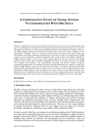 International Journal of Managing Information Technology (IJMIT) Vol.11, No.4, November 2019
DOI:10.5121/ijmit.2019.11401 1
A COMPARATIVE STUDY OF NOSQL SYSTEM
VULNERABILITIES WITH BIG DATA
Kiran Fahd1
, Sitalakshmi Venkatraman2
and Fahd Khan Hammeed3
1,2
Department of Information Technology, Melbourne Polytechnic, VIC, Australia
3
Suncorp Group, Melbourne, VIC, Australia
ABSTRACT
With the emerging third wave in the development of the Internet, the past year has witnessed huge data
exposure resulting in cyber-attacks that have increased four times as that of the previous year’s record. In
this digital era, businesses are making use of NoSQL technologies for managing such Big Data. However,
the NoSQL database systems come with inherent security issues, which pose a major challenge to many
organisations worldwide. There is a paucity of research studies for exposing the security threats and
vulnerabilities of NoSQL technologies comprehensively. This paper presents an in-depth study of NoSQL
security issues by performing a detailed comparative study of the security vulnerabilities identified in
NoSQL database systems. A set of key security features offered by the four commonly used NoSQL
database systems, namely Redis, Cassandra, MongoDB and Neo4j are analysed with an aim to identify
their strengths and weaknesses. The vulnerabilities associated with built-in security, encryption,
authentication/authorization and auditing that impact Big Data management are compared among these
popular NoSQL database systems and the risk levels are identified. In addition, illustrations of possible
injection attacks experimented with these NoSQL systems are provided. Finally, a high-level framework is
proposed for NoSQL databases with considerations for security measures in Big Data deployments. The
discussion forms a significant technical contribution for learners, application developers and Big Data
deployers paving way for a better awareness and management of the NoSQL systems in an organization.
KEYWORDS
NoSQL; Big Data; security; vulnerabilities; non-relational database; injection attacks
1. INTRODUCTION
Big Data is being used beyond its basic concept of high-volume, high-velocity data. Big Data
analytics are being employed by managers to derive deep insights into their businesses [1][2].
Such unearthed knowledge can be used to improve decision-making and business performance.
At present, all types of organsiations, small, medium and large, are collecting huge data with the
main focus of using Big Data analytics to improve and develop their internet marketing
operations for predicting and meeting future consumer demands [3][4]. Organisations have
started to realise that the use of Big Data is also important in other business functions resulting in
cost reduction and improvements in products and services. However, it is also a huge challenge
to manage Big Data as traditional and new risks suggest seven key steps for its success:
governance, management, architecture, usage, quality, security and privacy [5][6].
In today’s context of Big Data, developments in non-Relational databases (aka NoSQL databases)
have achieved the right infrastructure that can be very much well-adapted to support the heavy
demands of Big Data [3][4][7]. NoSQL databases are simply schema-less databases capable of
handling large amounts of structured and unstructured data like documents, e-mail and
multimedia efficiently with flexible data models [8]. NoSQL databases provide high availability,
 