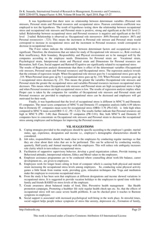 Dr K. Sunanda, International Journal of Research in Management, Economics and Commerce,
ISSN 2250-057X, Impact Factor: 6.384, Volume 08 Issue 04, April 2018, Page 15-27
http://indusedu.org Page 25
This work is licensed under a Creative Commons Attribution 4.0 International License
It was hypothesized that there were no relationship between determinant variables (Personal role
stressors, Personal strain and Personal resources and occupational stress. Pearson correlation coefficient was
employed to test the hypotheses. The result of hypotheses testing show the relationship between occupational
stress and occupational role stressors and Personal strain is positive, strong and significant at the 0.01 level 2-
tailed. Relationship between occupational stress and Personal resources is negative and significant at the 0.01
level 2-tailed. Relationship is observed as: Occupational role stressors(r= .849) Personal strain(r= .867) and
Personal resources(r= -.723). This means the increment in Personal role stressor and Personal strain would
correspond to increase in occupational stress and the increment in Personal resources would correspond to
decrease in occupational stress.
The F-test values indicate the relationship between determinant factors and occupational stress is
significant. Therefore, the dimensions that are taken for study of Occupational role stressors i.e., Role overload,
Role insufficiency, Role boundary, Responsibility and Physical environment are to be managed well by the
companies according to the employee needs. Dimensions for Personal strain are Vocational strain,
Psychological strain, Interpersonal strain and Physical strain and Dimensions for Personal resources are
Recreation, Self- Care, Social support and Rational /Cognitive are significantly related to occupational stress
The results of Regression analysis demonstrate that there is effect of the determinant variables (Occupational
role stressors, Personal strain and Personal resources) and Occupational stress. The regression analysis reveals
that the estimate of regression weight. When Occupational role stressor goes by 1 occupational stress goes up by
.319. When Personal strain goes up by 1 occupational stress goes up by .310. When Personal resources goes up
1 occupational stress decreases by .231. This means the greater the variables Occupational role stressors and
Personal strain the greater the occupational stress and variables Personal resources increases occupational stress
decreases. This means when Occupational role stressors and Personal strain are high occupational stress is high
and when Personal resources are high occupational stress is low. The results of regression analysis implies when
Proper care is taken by the companies for variables of Occupational role stressors and Personal strain and
Personal resources are provided to employees occupational stress can be decreased and employees will get
motivated for their work.
Finally, it was hypothesized that the level of occupational stress is different in MNC’S and Domestic
IT companies. The mean score comparison of MNC’S and Domestic IT companies analysis (table 6.89 )shows
that in Domestic IT companies mean score for occupational stress (ORS= 3.70 ,PS=3.64) is little high when
compared to MNC’S mean score(ORS=3.12 , PS =3.22). The results further indicate that Personal resources are
high in MNC’S (PR= 3.48) than Domestic IT companies (PR=3.01). But, both MNC’S and Domestic IT
companies have to concentrate on Occupational role stressors and Personal strain to decrease the occupational
stress among employees and techniques for improving the Personal resources.
VII. SUGGESTIONS
1. Coping strategies provided to the employees should be specific according to the employee’s gender, marital
status, age, experience, designation and income i.e., employee’s demographic characteristics should be
considered.
2. Job roles, responsibilities should be made clear to the employees by conducting regular meetings so that
they are clear about their roles that are to be performed. This can be achieved by conducting weekly,
quarterly, Half-yearly and Annual meetings with the employees. This will reduce role ambiguity increases
role clarity which in turn reduces occupational stress.
3. Facilitation of supportive supervisory behavior, develop a good organization culture, Provide training on
Behavioral attitudes, interpersonal relations, Ethics and Moral values to the employees.
4. Employee assistance programmes are to be conducted where counselling about work-life balance, career
development etc., are given to employees.
5. Employees work for longer hours sitting in front of computer which is causing both physical and mental
strain increasing the occupational stress levels among employees. So, conducting some physical activity
games a little break from routine work, providing gym, relaxation techniques like Yoga and meditation
make the employee to overcome occupational stress.
6. From the study it has been seen that employees at different designations and income showed variations in
occupational stress. It is suggested to provide vacation holidays to the employees to spend time with their
family and friends BASED on stress levels of the employee.
7. Create awareness about balanced intake of food, Diet, Preventive health management like Health
promotion campaigns, Promoting a healthier life style regular health check-ups etc. So, that the effects of
occupational stress will not cause severe health problems. It can be checked prior it reaches to Burnout
symptoms in employees
8. Social support is associated with increased psychological well-being in the work place. In stressful times,
social support helps people reduce symptoms of stress like anxiety, depression etc., Formation of family,
 