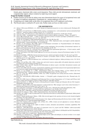 Dr K. Sunanda, International Journal of Research in Management, Economics and Commerce,
ISSN 2250-057X, Impact Factor: 6.384, Volume 08 Issue 04, April 2018, Page 15-27
http://indusedu.org Page 26
This work is licensed under a Creative Commons Attribution 4.0 International License
friends, peers, functional clubs create social integration. These clubs provide informational, emotional, and
companionship support, reduces isolation by improving social support.
Scope for further research
1. Further research can be done by taking some more determinant factors for causes of occupational stress and
its impact on employee engagement, commitment etc., among employees of IT sector.
2. Conducting an in- depth study on the effect of occupational stress on IT employees can be done.
3. The Present study is confined to IT sector only. Further study can focus on other sectors.
VIII. REFERENCES
[1] Aldwin, C.M.Levenson M.R.Kelly. L. L., (2009) .Lifespan developmental perspectives on stress-related growth, Washington DC,
APA Press.
[2] Aminabhavi, V.A and Trriveni, S.,(2000).Variables causing occupational stress on the nationalized and non-nationalised bank
employees.” Journal of commerce guiding research, Vol. 17 (1), pp 20-29.
[3] Anderson, B.O., (1971).Reactions to a study of Bureaucracy and Alienation. Social Force, Vol.49, June, 614-621.
[4] Anita Devi.,(2006). “occupational stress-A comparative study of women in different occupations”. Prajan, 35(1),pp66-71.
[5] Ansari, MR & Singh, RP.,(1997), “A Study on Nature and Extent of Stress in Teachers and Impact of Moderators on Stress”,
Journal of Extension Education, vol. 8, no. 2, pp. 1623-1625
[6] Arnold, J.H,. & Feldman,C.(1986).Organisational behavior, New York, Mc Graw hill.
[7] Aquino, J. A., Russell, D. W., Cutrona, C. E., & Altmaier, E. M., (1996). Employment status, social support, and life satisfaction
among the elderly. Journal of psychology, Vol 43, pp 480-489.
[8] Baroudi, J.J and Ginzberg, M.J.,(1986) .Impact of Technological environment on Programmer/Analysts Job Outcomes,
Communications of the ICM, Vol 29,pp546-555
[9] Bashir, Asad., (2007). Employees stress and its impact on their performance, first proceedings of international conference on
Business and Technology, pp 156-161, Iraq university, Islamabad, pp 156- 161.
[10] Beehr, T.A and Newman, J.E., (1978).Job stress ,employee health and organizational effectiveness : A Factor analysis ,model
and literature review ,Personnel psychology,. Vol 31. pp 665-699
[11] Beena,C and Poduval ,P.R.,(1992). Gender differences in work stress of executives, Journal of Psychological student, Vol .37(2),
pp 109-113
[12] Bernhart and Molly., (2006).Work intensity showing up in stress, attrition and employee benefits. Vol .20 .issue13, pp 26-30.
[13] Bhagawan, S.,(1997). “Job Stress and Burnout in Teachers of Secondary School in Orissa”, Educational Research and
Extension, vol. 33, no. 4, pp. 218-234.
[14] Bhatia, P &Kumar, A.,(2005).Occupational stress and burnout in Industrial employees .Indian psychology review, Vol 64 (4),
pp191-198.
[15] Billings, A.G and Moos, R.H., (1984). Coping stress and social resources among adults with unipolar depression, journal of
personality and social psychology,Vol 46,pp 215-32
[16] Bimal Kishore Sahoo and D.K. Nauriyal.,(2013).Determinant of software exports from India. International economics and
Economic policy”. Vol 11 (4).
[17] Biswas, U.N.,(1998). Life style stressors, organizational commitment, job involvement and perceived organizational effectiveness
across job levels, Indian Journal of Industrial relations, Vol 34, pp 55-72.
[18] Biswas, S. N. & Tripathi, R. C. (1998). “Organisational Culture and Contexual Culture: A Cross Cultural and Cross
Organisational Study”. Prajanan: Journal of Social and Management Science, Vol 27(3), pp 247-252.
[19] Blix, A.G., Cruse, R.J., Mitchell, B.M.M.B., & Blix, G.G. (1994). Occupational stress among university teachers. Educational
Research, 36, 157-170.
[20] Brock, B.L,. and Grady,M.L,.(2002).Avoiding burnout: A Principlal’s guide to keeping the fire alive. Thousand oaks, CA:
Corwin.
[21] Burke, R J (1988). Sources of Managerial and Professional Stress in Large Organizations, in C L Cooper and R Payne [eds]
Causes, Coping and Consequences of Stress at Work, Chichester, John Wiley and Sons.
[22] Burns,N and Grove, S., (2003). The Practice of Nursing Research Conduct, Critique and Utilization (4th ed). W.B. Saunders:
Philadelphia, Pennsylvania. USA.
[23] Carolyn. A, Martin (2005) .From high maintenance to high productivity: What managers need to know about Generation Y”,
Industrial and Commercial Training, Vol. 37 No.1, pp.39 – 44.
[24] Cart wright Susan, CooperCary. L.,(1997).Managing work place stress , Thousand oaks, Calif; Sage applications, 185p
[25] Chand, P, Monga, O, P.,(2007).“Correlates of job stress and burnout, J.com. Gui.Res, 24(3): 235-242.
[26] Craig Mc Clean., (1996).Data collection and analysis, published in association with Open University.
[27] Cranwell, W., & Alyssa, J. Abbey., (2005). Organizational Stress. New York (USA): Macmillan Press
[28] Darshan etal., (2009). A study on professional stress, depression and alcohol use among Indian IT professionals, Indian journal
of psychiatry, Vol 55.
[29] Daneil C, Ganster and Bronston T, Mayes., (1986) . Role of social support in the experience of stress at work, Journal of Applied
psychology ,Vol 71,No 1,pp102-110
[30] Das.A., Banga,.R.,&Kumar.D.,(2011).Global Economic Crisis: Impact and Restructuring of the Services Sector in India”. ADBI
Working Paper No 311, Asian Development Bank Institute.
[31] Dawis, R.V., England, G.W., & Lofquist, L.H., & Weiss, D.J.,. (1969). A theory of work adjustment (a revision). Minnesota
Studies in Vocational Rehabilitation, 23.
[32] Devi S.R., (1982). A study of role conflict in relation to anxiety, alieniation and probalistic orientation, unpublished. Phil
dissertion, University of Madras.
[33] Dijkhuizen,. (1981).Measurement and impact of organization stress In; j.iegrist and M.J. Halhuber (editors),myocardial
infarctions and psychosocial stress; Berlin ,Springer.
[34] Dollard, M.F.,(2003).Introduction ;Context theories and intervention . In M.F.Dollard, A.H.Winefield and H.R .Winefield(Eds),
Occupational stress in the service professions, New York: Taylor and Francis.
[35] Dr. Gorav.,(2009). How to combat stress”, Hindustan paper publication.
[36] Dubsinsky, A.J, Yammarino.F.J., (1984).Differential impact of role conflict and ambiguity on selected correlates: A two sample
test-psychological reports, Vol 55,pp 699-707.
[37] Edworthy, A.,(2000), Managing stress, Buckingham, Open university Press.
 