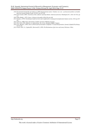 Dr K. Sunanda, International Journal of Research in Management, Economics and Commerce,
ISSN 2250-057X, Impact Factor: 6.384, Volume 08 Issue 04, April 2018, Page 15-27
http://indusedu.org Page 27
This work is licensed under a Creative Commons Attribution 4.0 International License
[38] Elovainio,M, Kivimaki,M and Vahtera,J.,(2002).Organisational justice: Evidence of a new psychosocial predictor of health.
American Journal of public health, Vol 92(1), pp 105-108.
[39] Erran Carmel.,(2003) .Taxonomy of New software exporting Nations. American university, Washington D.C., USA. Vol 13(2), pp
1-6.
[40] Father Bulake., (1971) .Stress: A threat to the quality of life, Mc graw hill.
[41] Fireman .,(1979). Psychological model of stress and its application to managerial unemployment-human reaction, 32(4), pp 323-
345.
[42] Fisher,S., (1986). Stress and strategy. London: Lawrence Erlbaum associates.
[43] Fleet, D.D.,(1991). Behavior in organizations; New Jersey, Houghton Mifflin Company.
[44] Frese, Michael., (1985). Stress at Work and Psychosomatic Complaints: A Causal Interpretation. Journal of Applied Psychology,
70,314-328
[45] French, J.R.P., Jr .,Caplan,R.D., Harrison,R.V.,(1982). The Mechanisms of job stress and strain, Chichester, Wiley.
 