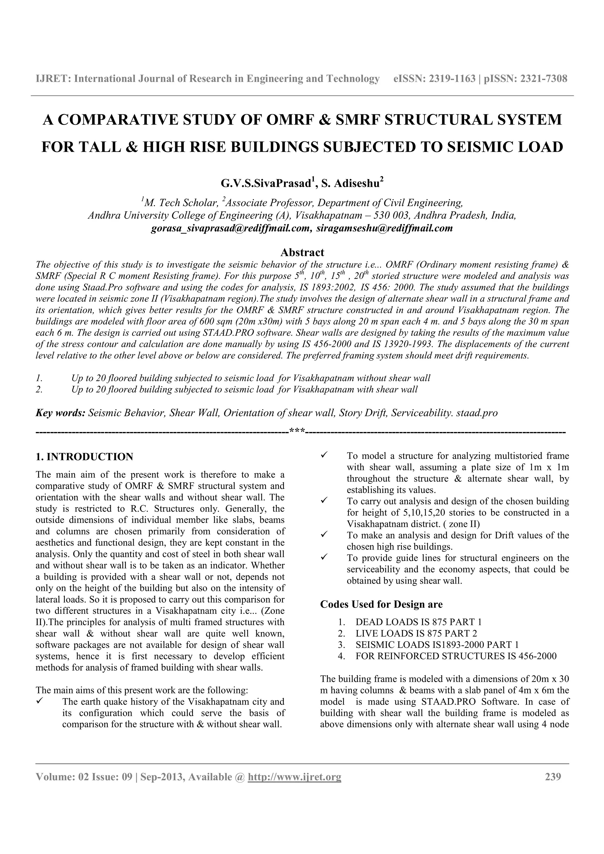 IJRET: International Journal of Research in Engineering and Technology eISSN: 2319-1163 | pISSN: 2321-7308
__________________________________________________________________________________________
Volume: 02 Issue: 09 | Sep-2013, Available @ http://www.ijret.org 239
A COMPARATIVE STUDY OF OMRF & SMRF STRUCTURAL SYSTEM
FOR TALL & HIGH RISE BUILDINGS SUBJECTED TO SEISMIC LOAD
G.V.S.SivaPrasad1
, S. Adiseshu2
1
M. Tech Scholar, 2
Associate Professor, Department of Civil Engineering,
Andhra University College of Engineering (A), Visakhapatnam – 530 003, Andhra Pradesh, India,
gorasa_sivaprasad@rediffmail.com, siragamseshu@rediffmail.com
Abstract
The objective of this study is to investigate the seismic behavior of the structure i.e... OMRF (Ordinary moment resisting frame) &
SMRF (Special R C moment Resisting frame). For this purpose 5th
, 10th
, 15th
, 20th
storied structure were modeled and analysis was
done using Staad.Pro software and using the codes for analysis, IS 1893:2002, IS 456: 2000. The study assumed that the buildings
were located in seismic zone II (Visakhapatnam region).The study involves the design of alternate shear wall in a structural frame and
its orientation, which gives better results for the OMRF & SMRF structure constructed in and around Visakhapatnam region. The
buildings are modeled with floor area of 600 sqm (20m x30m) with 5 bays along 20 m span each 4 m. and 5 bays along the 30 m span
each 6 m. The design is carried out using STAAD.PRO software. Shear walls are designed by taking the results of the maximum value
of the stress contour and calculation are done manually by using IS 456-2000 and IS 13920-1993. The displacements of the current
level relative to the other level above or below are considered. The preferred framing system should meet drift requirements.
1. Up to 20 floored building subjected to seismic load for Visakhapatnam without shear wall
2. Up to 20 floored building subjected to seismic load for Visakhapatnam with shear wall
Key words: Seismic Behavior, Shear Wall, Orientation of shear wall, Story Drift, Serviceability. staad.pro
----------------------------------------------------------------------***------------------------------------------------------------------------
1. INTRODUCTION
The main aim of the present work is therefore to make a
comparative study of OMRF & SMRF structural system and
orientation with the shear walls and without shear wall. The
study is restricted to R.C. Structures only. Generally, the
outside dimensions of individual member like slabs, beams
and columns are chosen primarily from consideration of
aesthetics and functional design, they are kept constant in the
analysis. Only the quantity and cost of steel in both shear wall
and without shear wall is to be taken as an indicator. Whether
a building is provided with a shear wall or not, depends not
only on the height of the building but also on the intensity of
lateral loads. So it is proposed to carry out this comparison for
two different structures in a Visakhapatnam city i.e... (Zone
II).The principles for analysis of multi framed structures with
shear wall & without shear wall are quite well known,
software packages are not available for design of shear wall
systems, hence it is first necessary to develop efficient
methods for analysis of framed building with shear walls.
The main aims of this present work are the following:
The earth quake history of the Visakhapatnam city and
its configuration which could serve the basis of
comparison for the structure with & without shear wall.
To model a structure for analyzing multistoried frame
with shear wall, assuming a plate size of 1m x 1m
throughout the structure & alternate shear wall, by
establishing its values.
To carry out analysis and design of the chosen building
for height of 5,10,15,20 stories to be constructed in a
Visakhapatnam district. ( zone II)
To make an analysis and design for Drift values of the
chosen high rise buildings.
To provide guide lines for structural engineers on the
serviceability and the economy aspects, that could be
obtained by using shear wall.
Codes Used for Design are
1. DEAD LOADS IS 875 PART 1
2. LIVE LOADS IS 875 PART 2
3. SEISMIC LOADS IS1893-2000 PART 1
4. FOR REINFORCED STRUCTURES IS 456-2000
The building frame is modeled with a dimensions of 20m x 30
m having columns & beams with a slab panel of 4m x 6m the
model is made using STAAD.PRO Software. In case of
building with shear wall the building frame is modeled as
above dimensions only with alternate shear wall using 4 node
 