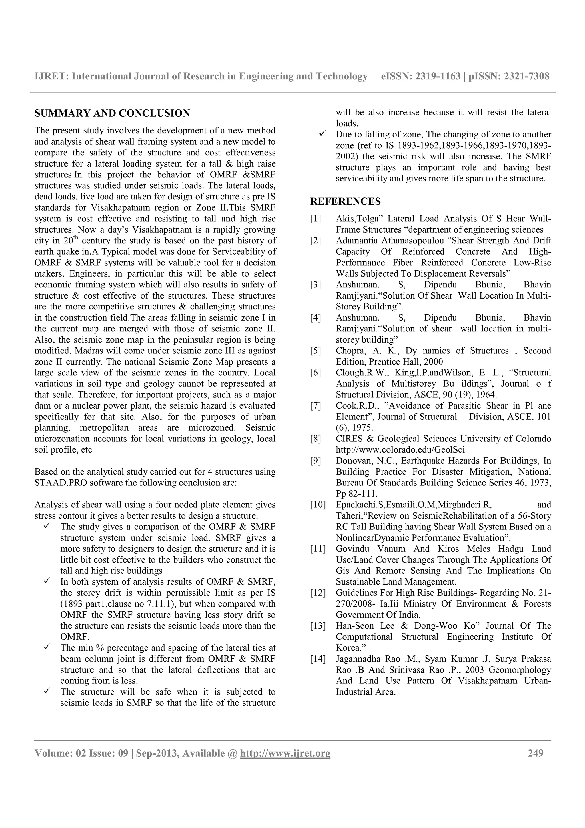 IJRET: International Journal of Research in Engineering and Technology eISSN: 2319-1163 | pISSN: 2321-7308
__________________________________________________________________________________________
Volume: 02 Issue: 09 | Sep-2013, Available @ http://www.ijret.org 249
SUMMARY AND CONCLUSION
The present study involves the development of a new method
and analysis of shear wall framing system and a new model to
compare the safety of the structure and cost effectiveness
structure for a lateral loading system for a tall & high raise
structures.In this project the behavior of OMRF &SMRF
structures was studied under seismic loads. The lateral loads,
dead loads, live load are taken for design of structure as pre IS
standards for Visakhapatnam region or Zone II.This SMRF
system is cost effective and resisting to tall and high rise
structures. Now a day’s Visakhapatnam is a rapidly growing
city in 20th
century the study is based on the past history of
earth quake in.A Typical model was done for Serviceability of
OMRF & SMRF systems will be valuable tool for a decision
makers. Engineers, in particular this will be able to select
economic framing system which will also results in safety of
structure & cost effective of the structures. These structures
are the more competitive structures & challenging structures
in the construction field.The areas falling in seismic zone I in
the current map are merged with those of seismic zone II.
Also, the seismic zone map in the peninsular region is being
modified. Madras will come under seismic zone III as against
zone II currently. The national Seismic Zone Map presents a
large scale view of the seismic zones in the country. Local
variations in soil type and geology cannot be represented at
that scale. Therefore, for important projects, such as a major
dam or a nuclear power plant, the seismic hazard is evaluated
specifically for that site. Also, for the purposes of urban
planning, metropolitan areas are microzoned. Seismic
microzonation accounts for local variations in geology, local
soil profile, etc
Based on the analytical study carried out for 4 structures using
STAAD.PRO software the following conclusion are:
Analysis of shear wall using a four noded plate element gives
stress contour it gives a better results to design a structure.
The study gives a comparison of the OMRF & SMRF
structure system under seismic load. SMRF gives a
more safety to designers to design the structure and it is
little bit cost effective to the builders who construct the
tall and high rise buildings
In both system of analysis results of OMRF & SMRF,
the storey drift is within permissible limit as per IS
(1893 part1,clause no 7.11.1), but when compared with
OMRF the SMRF structure having less story drift so
the structure can resists the seismic loads more than the
OMRF.
The min % percentage and spacing of the lateral ties at
beam column joint is different from OMRF & SMRF
structure and so that the lateral deflections that are
coming from is less.
The structure will be safe when it is subjected to
seismic loads in SMRF so that the life of the structure
will be also increase because it will resist the lateral
loads.
Due to falling of zone, The changing of zone to another
zone (ref to IS 1893-1962,1893-1966,1893-1970,1893-
2002) the seismic risk will also increase. The SMRF
structure plays an important role and having best
serviceability and gives more life span to the structure.
REFERENCES
[1] Akis,Tolga” Lateral Load Analysis Of S Hear Wall-
Frame Structures “department of engineering sciences
[2] Adamantia Athanasopoulou “Shear Strength And Drift
Capacity Of Reinforced Concrete And High-
Performance Fiber Reinforced Concrete Low-Rise
Walls Subjected To Displacement Reversals”
[3] Anshuman. S, Dipendu Bhunia, Bhavin
Ramjiyani.“Solution Of Shear Wall Location In Multi-
Storey Building”.
[4] Anshuman. S, Dipendu Bhunia, Bhavin
Ramjiyani.“Solution of shear wall location in multi-
storey building”
[5] Chopra, A. K., Dy namics of Structures , Second
Edition, Prentice Hall, 2000
[6] Clough.R.W., King,I.P.andWilson, E. L., “Structural
Analysis of Multistorey Bu ildings”, Journal o f
Structural Division, ASCE, 90 (19), 1964.
[7] Cook.R.D., ”Avoidance of Parasitic Shear in Pl ane
Element”, Journal of Structural Division, ASCE, 101
(6), 1975.
[8] CIRES & Geological Sciences University of Colorado
http://www.colorado.edu/GeolSci
[9] Donovan, N.C., Earthquake Hazards For Buildings, In
Building Practice For Disaster Mitigation, National
Bureau Of Standards Building Science Series 46, 1973,
Pp 82-111.
[10] Epackachi.S,Esmaili.O,M,Mirghaderi.R, and
Taheri,“Review on SeismicRehabilitation of a 56-Story
RC Tall Building having Shear Wall System Based on a
NonlinearDynamic Performance Evaluation”.
[11] Govindu Vanum And Kiros Meles Hadgu Land
Use/Land Cover Changes Through The Applications Of
Gis And Remote Sensing And The Implications On
Sustainable Land Management.
[12] Guidelines For High Rise Buildings- Regarding No. 21-
270/2008- Ia.Iii Ministry Of Environment & Forests
Government Of India.
[13] Han-Seon Lee & Dong-Woo Ko” Journal Of The
Computational Structural Engineering Institute Of
Korea.”
[14] Jagannadha Rao .M., Syam Kumar .J, Surya Prakasa
Rao .B And Srinivasa Rao .P., 2003 Geomorphology
And Land Use Pattern Of Visakhapatnam Urban-
Industrial Area.
 