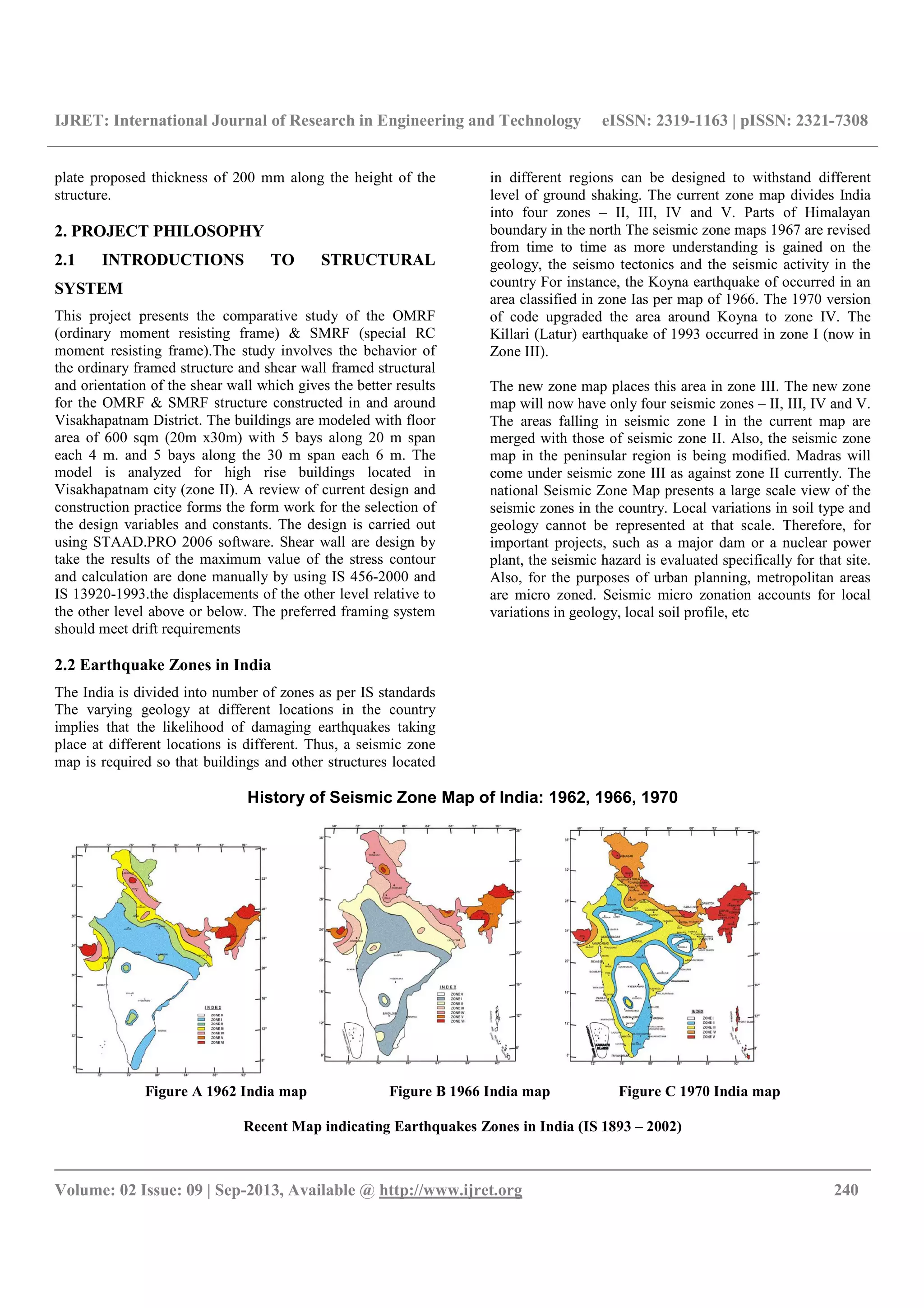 IJRET: International Journal of Research in Engineering and Technology eISSN: 2319-1163 | pISSN: 2321-7308
__________________________________________________________________________________________
Volume: 02 Issue: 09 | Sep-2013, Available @ http://www.ijret.org 240
plate proposed thickness of 200 mm along the height of the
structure.
2. PROJECT PHILOSOPHY
2.1 INTRODUCTIONS TO STRUCTURAL
SYSTEM
This project presents the comparative study of the OMRF
(ordinary moment resisting frame) & SMRF (special RC
moment resisting frame).The study involves the behavior of
the ordinary framed structure and shear wall framed structural
and orientation of the shear wall which gives the better results
for the OMRF & SMRF structure constructed in and around
Visakhapatnam District. The buildings are modeled with floor
area of 600 sqm (20m x30m) with 5 bays along 20 m span
each 4 m. and 5 bays along the 30 m span each 6 m. The
model is analyzed for high rise buildings located in
Visakhapatnam city (zone II). A review of current design and
construction practice forms the form work for the selection of
the design variables and constants. The design is carried out
using STAAD.PRO 2006 software. Shear wall are design by
take the results of the maximum value of the stress contour
and calculation are done manually by using IS 456-2000 and
IS 13920-1993.the displacements of the other level relative to
the other level above or below. The preferred framing system
should meet drift requirements
2.2 Earthquake Zones in India
The India is divided into number of zones as per IS standards
The varying geology at different locations in the country
implies that the likelihood of damaging earthquakes taking
place at different locations is different. Thus, a seismic zone
map is required so that buildings and other structures located
in different regions can be designed to withstand different
level of ground shaking. The current zone map divides India
into four zones – II, III, IV and V. Parts of Himalayan
boundary in the north The seismic zone maps 1967 are revised
from time to time as more understanding is gained on the
geology, the seismo tectonics and the seismic activity in the
country For instance, the Koyna earthquake of occurred in an
area classified in zone Ias per map of 1966. The 1970 version
of code upgraded the area around Koyna to zone IV. The
Killari (Latur) earthquake of 1993 occurred in zone I (now in
Zone III).
The new zone map places this area in zone III. The new zone
map will now have only four seismic zones – II, III, IV and V.
The areas falling in seismic zone I in the current map are
merged with those of seismic zone II. Also, the seismic zone
map in the peninsular region is being modified. Madras will
come under seismic zone III as against zone II currently. The
national Seismic Zone Map presents a large scale view of the
seismic zones in the country. Local variations in soil type and
geology cannot be represented at that scale. Therefore, for
important projects, such as a major dam or a nuclear power
plant, the seismic hazard is evaluated specifically for that site.
Also, for the purposes of urban planning, metropolitan areas
are micro zoned. Seismic micro zonation accounts for local
variations in geology, local soil profile, etc
History of Seismic Zone Map of India: 1962, 1966, 1970
Figure A 1962 India map Figure B 1966 India map Figure C 1970 India map
Recent Map indicating Earthquakes Zones in India (IS 1893 – 2002)
 