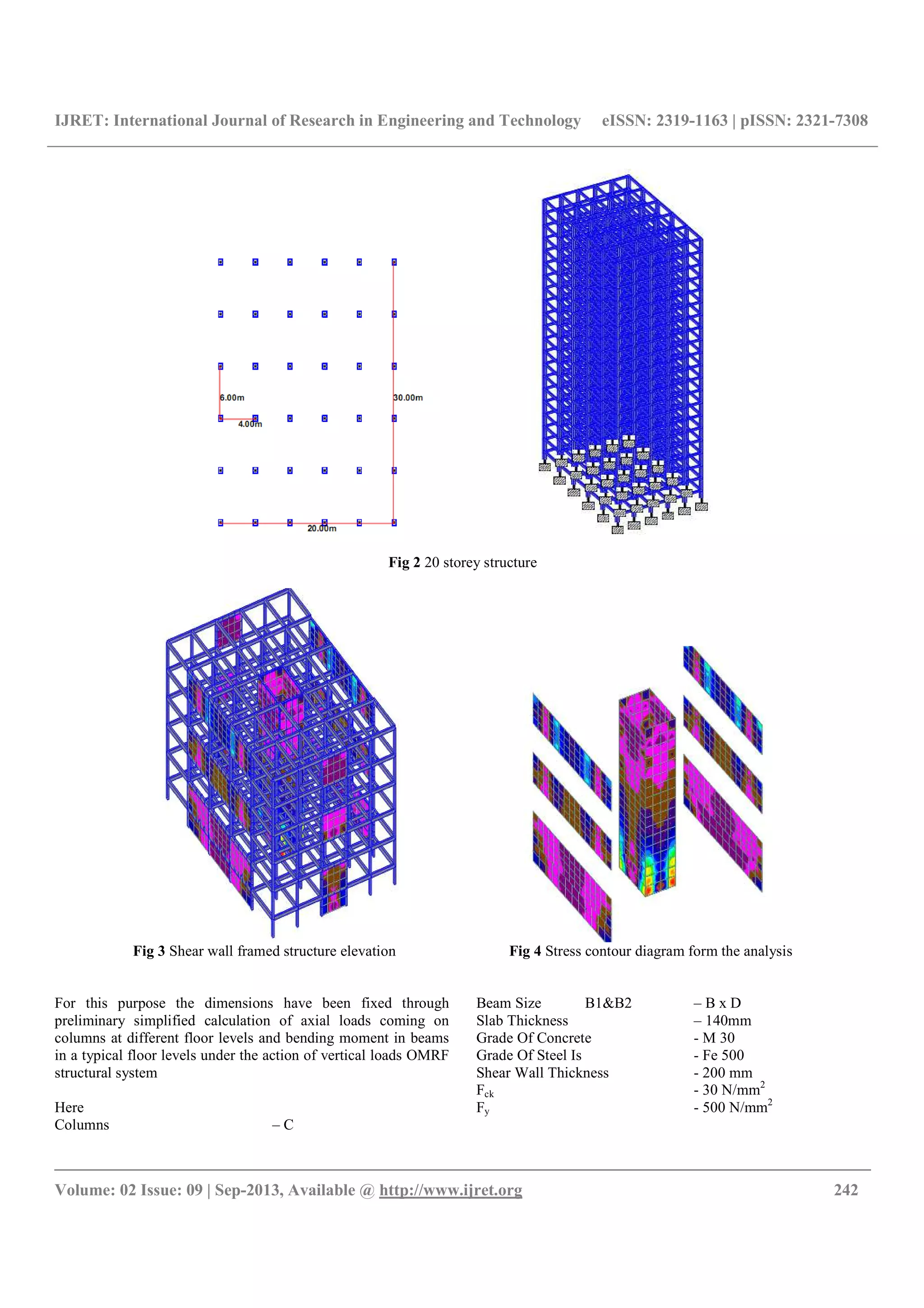 IJRET: International Journal of Research in Engineering and Technology eISSN: 2319-1163 | pISSN: 2321-7308
__________________________________________________________________________________________
Volume: 02 Issue: 09 | Sep-2013, Available @ http://www.ijret.org 242
Fig 2 20 storey structure
Fig 3 Shear wall framed structure elevation Fig 4 Stress contour diagram form the analysis
For this purpose the dimensions have been fixed through
preliminary simplified calculation of axial loads coming on
columns at different floor levels and bending moment in beams
in a typical floor levels under the action of vertical loads OMRF
structural system
Here
Columns – C
Beam Size B1&B2 – B x D
Slab Thickness – 140mm
Grade Of Concrete - M 30
Grade Of Steel Is - Fe 500
Shear Wall Thickness - 200 mm
Fck - 30 N/mm2
Fy - 500 N/mm2
 