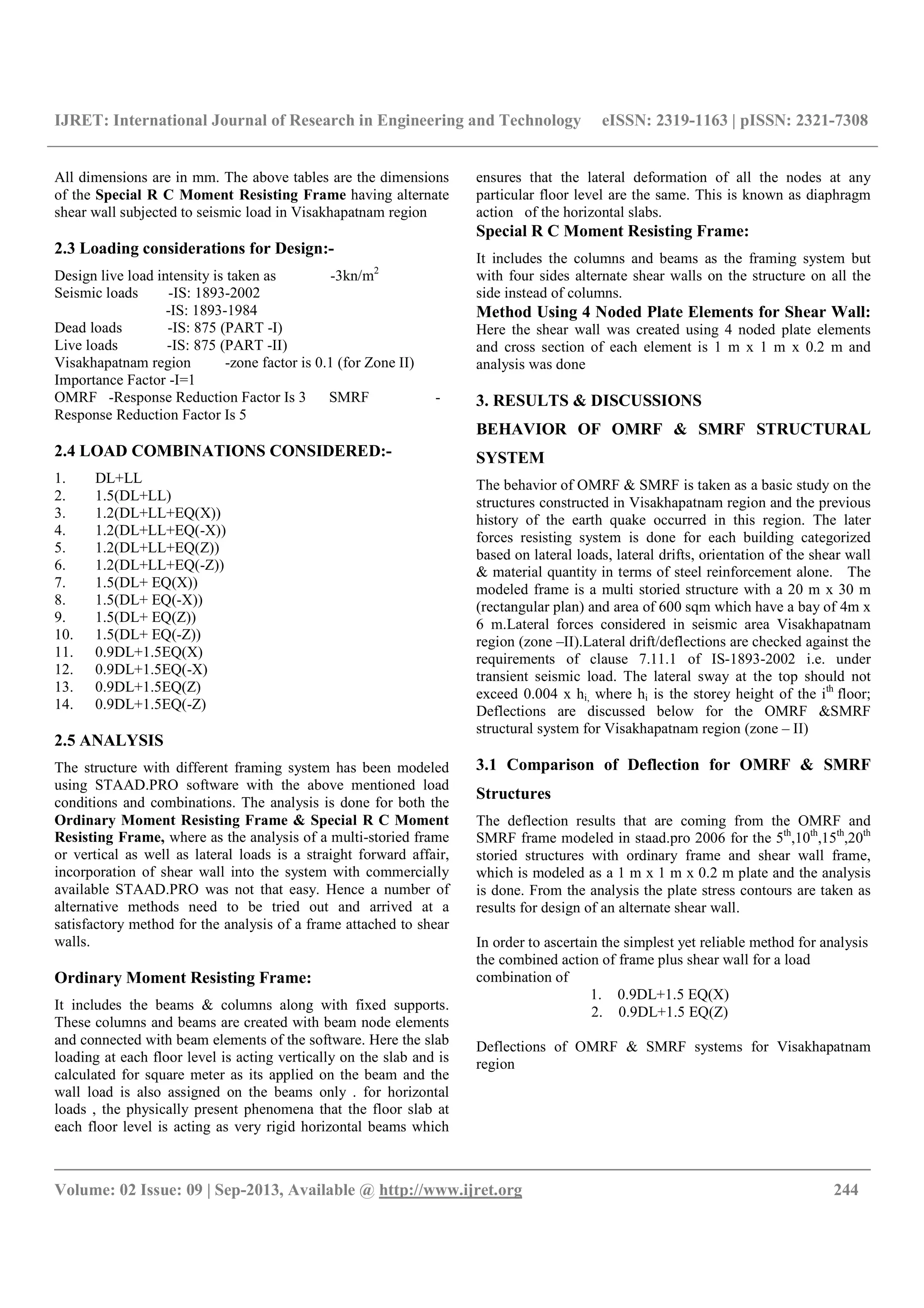 IJRET: International Journal of Research in Engineering and Technology eISSN: 2319-1163 | pISSN: 2321-7308
__________________________________________________________________________________________
Volume: 02 Issue: 09 | Sep-2013, Available @ http://www.ijret.org 244
All dimensions are in mm. The above tables are the dimensions
of the Special R C Moment Resisting Frame having alternate
shear wall subjected to seismic load in Visakhapatnam region
2.3 Loading considerations for Design:-
Design live load intensity is taken as -3kn/m2
Seismic loads -IS: 1893-2002
-IS: 1893-1984
Dead loads -IS: 875 (PART -I)
Live loads -IS: 875 (PART -II)
Visakhapatnam region -zone factor is 0.1 (for Zone II)
Importance Factor -I=1
OMRF -Response Reduction Factor Is 3 SMRF -
Response Reduction Factor Is 5
2.4 LOAD COMBINATIONS CONSIDERED:-
1. DL+LL
2. 1.5(DL+LL)
3. 1.2(DL+LL+EQ(X))
4. 1.2(DL+LL+EQ(-X))
5. 1.2(DL+LL+EQ(Z))
6. 1.2(DL+LL+EQ(-Z))
7. 1.5(DL+ EQ(X))
8. 1.5(DL+ EQ(-X))
9. 1.5(DL+ EQ(Z))
10. 1.5(DL+ EQ(-Z))
11. 0.9DL+1.5EQ(X)
12. 0.9DL+1.5EQ(-X)
13. 0.9DL+1.5EQ(Z)
14. 0.9DL+1.5EQ(-Z)
2.5 ANALYSIS
The structure with different framing system has been modeled
using STAAD.PRO software with the above mentioned load
conditions and combinations. The analysis is done for both the
Ordinary Moment Resisting Frame & Special R C Moment
Resisting Frame, where as the analysis of a multi-storied frame
or vertical as well as lateral loads is a straight forward affair,
incorporation of shear wall into the system with commercially
available STAAD.PRO was not that easy. Hence a number of
alternative methods need to be tried out and arrived at a
satisfactory method for the analysis of a frame attached to shear
walls.
Ordinary Moment Resisting Frame:
It includes the beams & columns along with fixed supports.
These columns and beams are created with beam node elements
and connected with beam elements of the software. Here the slab
loading at each floor level is acting vertically on the slab and is
calculated for square meter as its applied on the beam and the
wall load is also assigned on the beams only . for horizontal
loads , the physically present phenomena that the floor slab at
each floor level is acting as very rigid horizontal beams which
ensures that the lateral deformation of all the nodes at any
particular floor level are the same. This is known as diaphragm
action of the horizontal slabs.
Special R C Moment Resisting Frame:
It includes the columns and beams as the framing system but
with four sides alternate shear walls on the structure on all the
side instead of columns.
Method Using 4 Noded Plate Elements for Shear Wall:
Here the shear wall was created using 4 noded plate elements
and cross section of each element is 1 m x 1 m x 0.2 m and
analysis was done
3. RESULTS & DISCUSSIONS
BEHAVIOR OF OMRF & SMRF STRUCTURAL
SYSTEM
The behavior of OMRF & SMRF is taken as a basic study on the
structures constructed in Visakhapatnam region and the previous
history of the earth quake occurred in this region. The later
forces resisting system is done for each building categorized
based on lateral loads, lateral drifts, orientation of the shear wall
& material quantity in terms of steel reinforcement alone. The
modeled frame is a multi storied structure with a 20 m x 30 m
(rectangular plan) and area of 600 sqm which have a bay of 4m x
6 m.Lateral forces considered in seismic area Visakhapatnam
region (zone –II).Lateral drift/deflections are checked against the
requirements of clause 7.11.1 of IS-1893-2002 i.e. under
transient seismic load. The lateral sway at the top should not
exceed 0.004 x hi, where hi is the storey height of the ith
floor;
Deflections are discussed below for the OMRF &SMRF
structural system for Visakhapatnam region (zone – II)
3.1 Comparison of Deflection for OMRF & SMRF
Structures
The deflection results that are coming from the OMRF and
SMRF frame modeled in staad.pro 2006 for the 5th
,10th
,15th
,20th
storied structures with ordinary frame and shear wall frame,
which is modeled as a 1 m x 1 m x 0.2 m plate and the analysis
is done. From the analysis the plate stress contours are taken as
results for design of an alternate shear wall.
In order to ascertain the simplest yet reliable method for analysis
the combined action of frame plus shear wall for a load
combination of
1. 0.9DL+1.5 EQ(X)
2. 0.9DL+1.5 EQ(Z)
Deflections of OMRF & SMRF systems for Visakhapatnam
region
 