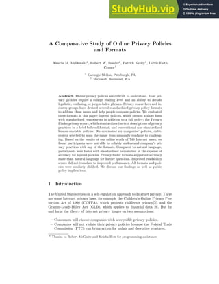 A Comparative Study of Online Privacy Policies
and Formats
Aleecia M. McDonald1
, Robert W. Reeder2
, Patrick Kelley1
, Lorrie Faith
Cranor1
1
Carnegie Mellon, Pittsburgh, PA
2
Microsoft, Redmond, WA
Abstract. Online privacy policies are difficult to understand. Most pri-
vacy policies require a college reading level and an ability to decode
legalistic, confusing, or jargon-laden phrases. Privacy researchers and in-
dustry groups have devised several standardized privacy policy formats
to address these issues and help people compare policies. We evaluated
three formats in this paper: layered policies, which present a short form
with standardized components in addition to a full policy; the Privacy
Finder privacy report, which standardizes the text descriptions of privacy
practices in a brief bulleted format; and conventional non-standardized
human-readable policies. We contrasted six companies’ policies, delib-
erately selected to span the range from unusually readable to challeng-
ing. Based on the results of our online study of 749 Internet users, we
found participants were not able to reliably understand company’s pri-
vacy practices with any of the formats. Compared to natural language,
participants were faster with standardized formats but at the expense of
accuracy for layered policies. Privacy finder formats supported accuracy
more than natural language for harder questions. Improved readability
scores did not translate to improved performance. All formats and poli-
cies were similarly disliked. We discuss our findings as well as public
policy implications.
1 Introduction
The United States relies on a self-regulation approach to Internet privacy. There
are some Internet privacy laws, for example the Children’s Online Privacy Pro-
tection Act of 1998 (COPPA), which protects children’s privacy[5], and the
Gramm-Leach-Bliley Act (GLB), which applies to financial data [9]. But by
and large the theory of Internet privacy hinges on two assumptions:
– Consumers will choose companies with acceptable privacy policies.
– Companies will not violate their privacy policies because the Federal Trade
Commission (FTC) can bring action for unfair and deceptive practices.
⋆
Thanks to Robert McGuire and Keisha How for programming assistance
 