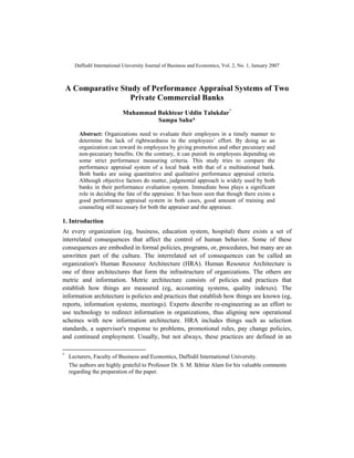 Daffodil International University Journal of Business and Economics, Vol. 2, No. 1, January 2007
A Comparative Study of Performance Appraisal Systems of Two
Private Commercial Banks
Muhammad Bakhtear Uddin Talukdar*
Sampa Saha*
Abstract: Organizations need to evaluate their employees in a timely manner to
determine the lack of rightwardness in the employees’ effort. By doing so an
organization can reward its employees by giving promotion and other pecuniary and
non-pecuniary benefits. On the contrary, it can punish its employees depending on
some strict performance measuring criteria. This study tries to compare the
performance appraisal system of a local bank with that of a multinational bank.
Both banks are using quantitative and qualitative performance appraisal criteria.
Although objective factors do matter, judgmental approach is widely used by both
banks in their performance evaluation system. Immediate boss plays a significant
role in deciding the fate of the appraisee. It has been seen that though there exists a
good performance appraisal system in both cases, good amount of training and
counseling still necessary for both the appraiser and the appraisee.
1. Introduction
At every organization (eg, business, education system, hospital) there exists a set of
interrelated consequences that affect the control of human behavior. Some of these
consequences are embodied in formal policies, programs, or, procedures, but many are an
unwritten part of the culture. The interrelated set of consequences can be called an
organization's Human Resource Architecture (HRA). Human Resource Architecture is
one of three architectures that form the infrastructure of organizations. The others are
metric and information. Metric architecture consists of policies and practices that
establish how things are measured (eg, accounting systems, quality indexes). The
information architecture is policies and practices that establish how things are known (eg,
reports, information systems, meetings). Experts describe re-engineering as an effort to
use technology to redirect information in organizations, thus aligning new operational
schemes with new information architecture. HRA includes things such as selection
standards, a supervisor's response to problems, promotional rules, pay change policies,
and continued employment. Usually, but not always, these practices are defined in an
*
Lecturers, Faculty of Business and Economics, Daffodil International University.
The authors are highly grateful to Professor Dr. S. M. Ikhtiar Alam for his valuable comments
regarding the preparation of the paper.
 