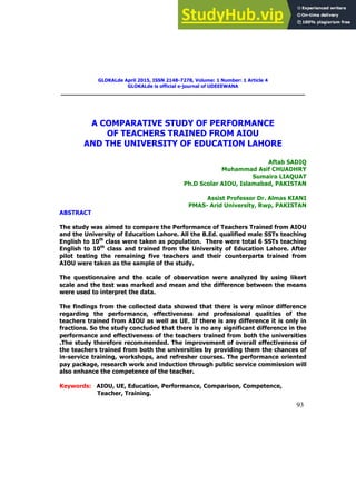93
GLOKALde April 2015, ISSN 2148-7278, Volume: 1 Number: 1 Article 4
GLOKALde is official e-journal of UDEEEWANA
A COMPARATIVE STUDY OF PERFORMANCE
OF TEACHERS TRAINED FROM AIOU
AND THE UNIVERSITY OF EDUCATION LAHORE
Aftab SADIQ
Muhammad Asif CHUADHRY
Sumaira LIAQUAT
Ph.D Scolar AIOU, Islamabad, PAKISTAN
Assist Professor Dr. Almas KIANI
PMAS- Arid University, Rwp, PAKISTAN
ABSTRACT
The study was aimed to compare the Performance of Teachers Trained from AIOU
and the University of Education Lahore. All the B.Ed. qualified male SSTs teaching
English to 10th
class were taken as population. There were total 6 SSTs teaching
English to 10th
class and trained from the University of Education Lahore. After
pilot testing the remaining five teachers and their counterparts trained from
AIOU were taken as the sample of the study.
The questionnaire and the scale of observation were analyzed by using likert
scale and the test was marked and mean and the difference between the means
were used to interpret the data.
The findings from the collected data showed that there is very minor difference
regarding the performance, effectiveness and professional qualities of the
teachers trained from AIOU as well as UE. If there is any difference it is only in
fractions. So the study concluded that there is no any significant difference in the
performance and effectiveness of the teachers trained from both the universities
.The study therefore recommended. The improvement of overall effectiveness of
the teachers trained from both the universities by providing them the chances of
in-service training, workshops, and refresher courses. The performance oriented
pay package, research work and induction through public service commission will
also enhance the competence of the teacher.
Keywords: AIOU, UE, Education, Performance, Comparison, Competence,
Teacher, Training.
 