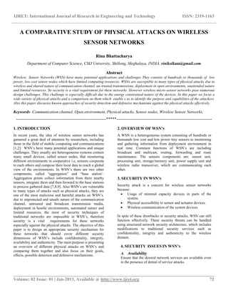 IJRET: International Journal of Research in Engineering and Technology ISSN: 2319-1163
__________________________________________________________________________________________
Volume: 02 Issue: 01 | Jan-2013, Available @ http://www.ijret.org 72
A COMPARATIVE STUDY OF PHYSICAL ATTACKS ON WIRELESS
SENSOR NETWORKS
Rina Bhattacharya
Department of Computer Science, CMJ University, Shillong, Meghalaya, INDIA, rinikolkata@gmail.com
Abstract
Wireless Sensor Networks (WSN) have many potential applications and challenges They consists of hundreds or thousands of low
power, low cost sensor nodes which have limited computing resources. WSNs are susceptible to many types of physical attacks due to
wireless and shared nature of communication channel, un-trusted transmissions, deployment in open environments, unattended nature
and limited resources. So security is a vital requirement for these networks. However wireless micro-sensor networks pose numerous
design challenges. This challenge is especially difficult due to the energy constrained nature of the devices. In this paper we focus a
wide variety of physical attacks and a comparison on them which enable s us to identify the purpose and capabilities of the attackers.
Also this paper discusses known approaches of security detection and defensive mechanisms against the physical attacks effectively.
Keywords- Communication channel, Open environment, Physical attacks, Sensor nodes, Wireless Sensor Networks,
------------------------------------------------------------------*****----------------------------------------------------------------------
1. INTRODUCTION
In recent years, the idea of wireless sensor networks has
garnered a great deal of attention by researchers, including
those in the field of mobile computing and communications
[1,2]. WSN’s have many potential applications and unique
challenges. They usually are heterogeneous systems contain
many small devices, called sensor nodes, that monitoring
different environments in cooperative i.e, sensors cooperate
to each others and compose their local data to reach a global
view of the environments. In WSN’s there are two other
components, called “aggregation” and “base station’.
Aggregation points collect information from there nearby
sensors, integrate them and then forward to the base stations
to process gathered data [7,8,9]. Also WSN’s are vulnerable
to many types of attacks such as physical attacks, they are
one of the most malicious and harmful attacks on WSN’s.
due to unprotected and unsafe nature of the communication
channel, untrusted and broadcast transmission media,
deployment in hostile environments, automated nature and
limited resources, the most of security techniques of
traditional networks are impossible in WSN’s, therefore
security is a vital requirements for these networks
especially against the physical attacks. The objective of this
paper is to design an appropriate security mechanism for
these networks that should cover different security
dimensions of WSN’s include confidentiality, integrity,
availability and authenticity. The main purpose is presenting
an overview of different physical attacks on WSN’s and
comparing them together and also focus on their goals,
effects, possible detection and defensive mechanisms.
2. OVERVIEW OF WSN’S
A WSN is a heterogeneous system consisting of hundreds or
thousands low cost and low power tiny sensors to monitoring
and gathering information from deployment environment in
real time. Common functions of WSN’s are including
broadcast and multicast, routing, forwarding and route
maintenance. The sensors components are: sensor unit,
processing unit, storage/memory unit, power supply unit and
wireless radio transceiver, which are communicating each
other.
3. SECURITY IN WSN’S
Security attack is a concern for wireless sensor networks
because:
 Usage of minimal capacity devices in parts of the
system.
 Physical accessibility to sensor and actuator devices.
 Wireless communication of the system devices.
In spite of these drawbacks or security attacks, WSN can still
function effectively. These security threats can be handled
using structured network security architecture, which includes
modifications to traditional security services such as
confidentiality, integrity and authenticity to the wireless
domain.
4. SECURITY ISSUES IN WSN’S
A. Availability
Ensure that the desired network services are available even
in the presence of denial of service attacks.
 