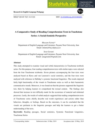 Research in English Language Pedagogy
RELP (2019) 7(2): 313-335 DOI: 10.30486/relp.2019.665891
A Comparative Study of Reading Comprehension Texts in Touchstone
Series: A Social-Semiotic Perspective
Maryam Farnia*
Department of English Language and Literature, Payame Noor University, Iran
Email: mfarnia@nj.isfpnu.ac.ir
Sara Gerami
Department of English Language and Literature, Payame Noor University, Iran
Email: saragerami2@gmail.com
Abstract
This study attempted to examine visual and verbal characteristics in Touchstone textbook
series. For this purpose, four reading comprehension texts with similar topics were selected
from the four Touchstone textbooks. Seven pictures accompanying the four texts were
analyzed based on Kress and van Leeuwen’s social semiotics, and the four texts were
analyzed with reference to Halliday’s systemic functional linguistics. The results depicted
fairly high functionality of the visuals in Touchstone series as well as their humanistic
communicative trends. Moreover, it was found out that the pictures supported the linguistic
text, there by helping learners to comprehend the textual content. The findings also
showed that increase in text difficulty made for the occurrence of material and relational
processes. Lastly, the results of verbal analysis suggested that reading comprehension texts
of Touchstone series chiefly describe real world experiences and actions rather than
behaviors, thoughts, or feelings. Based on the outcomes, it can be concluded that the
visuals are pertinent to the linguistic passages and help the learners to get a better
understanding of the texts.
Keywords: Reading passages, Social semiotics, Systemic Functional Linguistics,
Touchstone Series
* Corresponding Author Submission date: 19 Mar, 2019 Acceptance date: 18 May, 2019
 