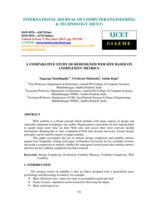 International Journal of Computer Engineering and Technology (IJCET), ISSN 0976-
6367(Print), ISSN 0976 – 6375(Online) Volume 4, Issue 3, May – June (2013), © IAEME
353
A COMPARATIVE STUDY OF REDESIGNED WEB SITE BASED ON
COMPLEXITY METRICS
Nagaraju Mamillapally1*
, Trivikram Mulukutla2
, Anitha Bojja3
1
Asst.Professor, Department of Informatics, Adarsh PG College of Computer Sciences,
Mahabubnagar, Andhra Pradesh, India
2
Associate Professor, Department of Informatics, Adarsh PG College of Computer Sciences,
Mahabubnagar-509001, Andhra Pradesh, India
3
Assistant Professor, Department of CSE, Jaya Prakash Narayan College of Engineering,
Mahabubnagar-509001, Andhra Pradesh, India
ABSTRACT
Web usability is a broad concept which includes with many aspects of design and
especially important in making a site usable. Organizations concentrate on user making them
to spend much more time on their Web sites and access their most relevant needed
information. Keeping this in view evaluation of Web sites became necessary. Certain design
principles can be used by experts to judge usability.
This paper investigates the use of website design complexity and usability metrics
against four frequently visiting web pages of Osmania University in two available versions
and made a comparison to identify whether the redesigned version meets the usability metrics
and how far the usability complexity has been reduced.
Keywords: Design Complexity, Evaluation, Usability Metrices, Usability Complexity, Web
Usability.
1. INTRODUCTION
The primary notion of usability is that an object designed with a generalized users
psychology and physiology in mind is, for example:
• More efficient to use—takes less time to accomplish a particular task
• Easier to learn—operation can be learned by observing the object
• More satisfying to use
INTERNATIONAL JOURNAL OF COMPUTER ENGINEERING
& TECHNOLOGY (IJCET)
ISSN 0976 – 6367(Print)
ISSN 0976 – 6375(Online)
Volume 4, Issue 3, May-June (2013), pp. 353-358
© IAEME: www.iaeme.com/ijcet.asp
Journal Impact Factor (2013): 6.1302 (Calculated by GISI)
www.jifactor.com
IJCET
© I A E M E
 