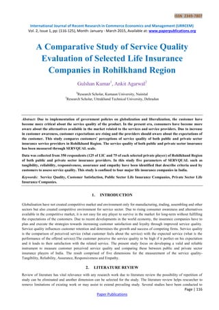 ISSN 2349-7807
International Journal of Recent Research in Commerce Economics and Management (IJRRCEM)
Vol. 2, Issue 1, pp: (116-125), Month: January - March 2015, Available at: www.paperpublications.org
Page | 116
Paper Publications
A Comparative Study of Service Quality
Evaluation of Selected Life Insurance
Companies in Rohilkhand Region
Gulshan Kumar1
, Ankit Agarwal2
1
Research Scholar, Kumaun University, Nainital
2
Research Scholar, Uttrakhand Technical University, Dehradun
Abstract: Due to implementation of government policies on globalization and liberalization, the customer have
become more critical about the service quality of the product. In the present era, consumers have become more
aware about the alternatives available in the market related to the services and service providers. Due to increase
in customer awareness, customer expectations are rising and the providers should aware about the expectations of
the customer. This study compares customers’ perceptions of service quality of both public and private sector
insurance service providers in Rohilkhand Region. The service quality of both public and private sector insurance
has been measured through SERVQUAL scale.
Data was collected from 350 respondents (125 of LIC and 75 of each selected private player) of Rohilkhand Region
of both public and private sector insurance providers. In this study five parameters of SERVQUAL such as
tangibility, reliability, responsiveness, assurance and empathy have been identified that describe criteria used by
customers to assess service quality. This study is confined to four major life insurance companies in India.
Keywords: Service Quality, Customer Satisfaction, Public Sector Life Insurance Companies, Private Sector Life
Insurance Companies.
1. INTRODUCTION
Globalisation have not created competitive market and environment only for manufacturing, trading, assembling and other
sectors but also created competitive environment for service sector. Due to rising consumer awareness and alternatives
available in the competitive market, it is not easy for any player to survive in the market for long-term without fulfilling
the expectations of the customers. Due to recent developments in the world economy, the insurance companies have to
plan and execute the strategies towards increasing customer satisfaction and loyalty through improved service quality.
Service quality influences customer retention and determines the growth and success of competing firms. Service quality
is the comparison of perceived service (what customer feels about the service) with the expected service (what is the
performance of the offered service).The customer perceive the service quality to be high if it perfect on his expectation
and it leads to their satisfaction with the related service. The present study focus on developing a valid and reliable
instrument to measure customer perceived service quality and comparing these between public and private sector
insurance players of India. The result comprised of five dimensions for the measurement of the service quality-
Tangibility, Reliability, Assurance, Responsiveness and Empathy.
2. LITERATURE REVIEW
Review of literature has vital relevance with any research work due to literature review the possibility of repetition of
study can be eliminated and another dimension can be selected for the study. The literature review helps researcher to
remove limitations of existing work or may assist to extend prevailing study. Several studies have been conducted to
 