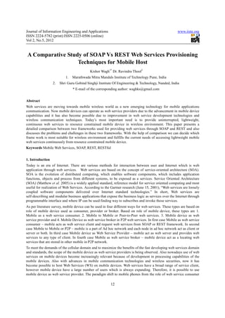 Journal of Information Engineering and Applications                                                    www.iiste.org
ISSN 2224-5782 (print) ISSN 2225-0506 (online)
Vol 2, No.5, 2012


A Comparative Study of SOAP Vs REST Web Services Provisioning
                  Techniques for Mobile Host
                                           Kishor Wagh1* Dr. Ravindra Thool2
                          1.   Marathwada Mitra Mandals Institute of Technology Pune, India
                  2.   Shri Guru Gobind Singhji Institute Of Engineering & Technology, Nanded, India
                               * E-mail of the corresponding author: waghks@gmail.com


Abstract
Web services are moving towards mobile wireless world as a new emerging technology for mobile applications
communication. Now mobile devices can operate as web service providers due to the advancement in mobile device
capabilities and it has also become possible due to improvement in web service development technologies and
wireless communication techniques. Today’s most important need is to provide uninterrupted, lightweight,
continuous web services to resource constrained mobile device in wireless environment. This paper presents a
detailed comparison between two frameworks used for providing web services through SOAP and REST and also
discusses the problems and challenges in these two frameworks. With the help of comparison we can decide which
frame work is most suitable for wireless environment and fulfills the current needs of accessing lightweight mobile
web services continuously from resource constrained mobile device.
Keywords Mobile Web Services, SOAP, REST, RESTful


1. Introduction
Today is an era of Internet. There are various methods for interaction between user and Internet which is web
application through web services. Web services are based on the concept of service-oriented architecture (SOA).
SOA is the evolution of distributed computing, which enables software components, which includes application
functions, objects and process from different systems, to be exposed as a services. Service Oriented Architecture
(SOA) (Matthew et al. 2005) is a widely applied standard, reference model for service oriented computing and most
useful for realization of Web Services. According to the Gartner research (June 15, 2001), “Web services are loosely
coupled software components delivered over Internet standard technologies.” In short, Web services are
self-describing and modular business applications that expose the business logic as services over the Internet through
programmable interface and where IP can be used finding way to subscribes and invoke those services.
As per literature survey, mobile device can be used in four different ways for web services. These types are based on
role of mobile device used as consumer, provider or broker. Based on role of mobile device, these types are 1.
Mobile as a web service consumer. 2. Mobile to Mobile or Peer-to-Peer web services. 3. Mobile device as web
service provider and 4. Mobile Device as web service broker in P2P web services. In first case Mobile as web service
consumer – mobile acts as web service client and request web services from SOAP or REST framework. In second
case Mobile to Mobile or P2P – mobile is a part of Ad hoc network and each node in ad hoc network act as client or
server or both. In third case Mobile device as Web Service Provider – mobile act as web server and provides web
services to any type of client. In fourth case Mobile as web service broker – mobile device act as a locating web
services that are stored in other mobile in P2P network.
To meet the demands of the cellular domain and to maximize the benefits of the fast developing web services domain
and standards, the scope of the mobile device as web service providers is being observed. Also nowadays use of web
services on mobile devices become increasingly relevant because of development in processing capabilities of the
mobile devices. Also with advances in mobile communication technologies and wireless securities, now it has
become possible to host Web Services (WS) on mobile devices. Web services have a broad range of service client,
however mobile device have a large number of users which is always expanding. Therefore, it is possible to use
mobile device as web service provider. The paradigm shift to mobile phones from the role of web service consumer

                                                         12
 