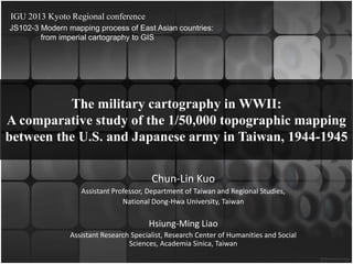 IGU 2013 Kyoto Regional conference
JS102-3 Modern mapping process of East Asian countries:
from imperial cartography to GIS

The military cartography in WWII:
A comparative study of the 1/50,000 topographic mapping
between the U.S. and Japanese army in Taiwan, 1944-1945
Chun-Lin Kuo
Assistant Professor, Department of Taiwan and Regional Studies,
National Dong-Hwa University, Taiwan

Hsiung-Ming Liao
Assistant Research Specialist, Research Center of Humanities and Social
Sciences, Academia Sinica, Taiwan

 
