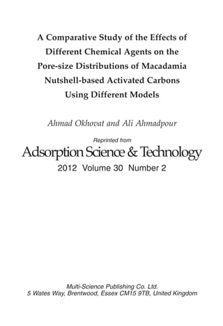 Reprinted from
AdsorptionScience&Technology
2012 Volume 30 Number 2
Multi-Science Publishing Co. Ltd.
5 Wates Way, Brentwood, Essex CM15 9TB, United Kingdom
A Comparative Study of the Effects of
Different Chemical Agents on the
Pore-size Distributions of Macadamia
Nutshell-based Activated Carbons
Using Different Models
Ahmad Okhovat and Ali Ahmadpour
 