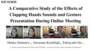 A Comparative Study of the Effects of
Clapping Hands Sounds and Gesture
Presentation During Online Meeting
[
Shoko Kimura 1), Susumu Kunifuji1), Takayuki Ito 2)
1) Japan Advanced Insutitet of Science and Technology 2) Kyoto University (Nagoya Insutitet of Technology)
KICSS2020
 